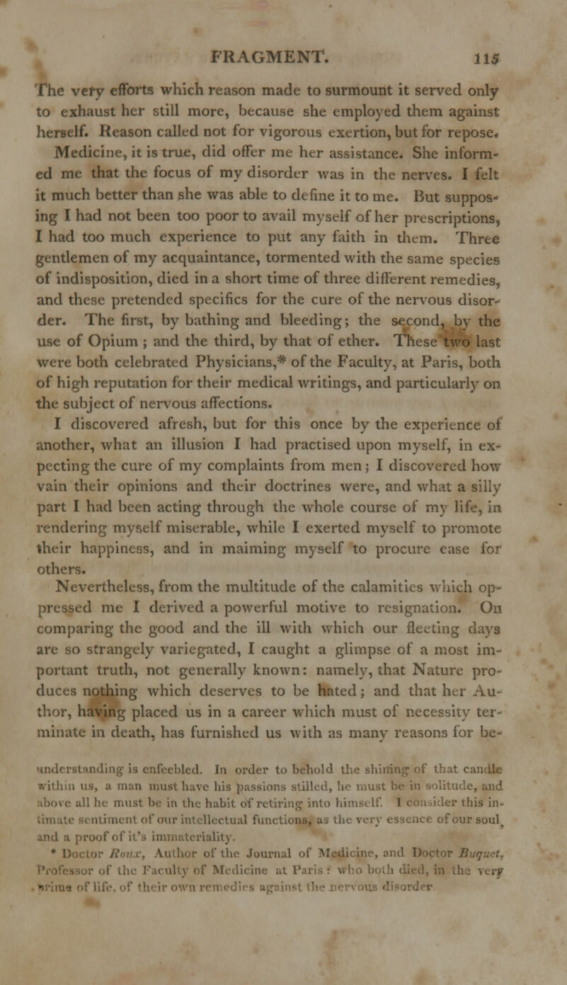 The vety efforts which reason made to surmount it served only to exhaust her still more, because she employed them against herself. Reason called not for vigorous exertion, but for repose. Medicine, it is true, did offer me her assistance. She inform- ed me that the focus of my disorder was in the nerves. I felt it much better than she was able to define it to me. But suppos- ing I had not been too poor to avail myself of her prescriptions, I had too much experience to put any faith in them. Three gentlemen of my acquaintance, tormented with the same species of indisposition, died in a short time of three different remedies, and these pretended specifics for the cure of the nervous disor- der. The first, by bathing and bleeding; the second, by the use of Opium ; and the third, by that of ether. These two last were both celebrated Physicians,* of the Faculty, at Paris, both of high reputation for their medical writings, and particularly on the subject of nervous affections. I discovered afresh, but for this once by the experience of another, what an illusion I had practised upon myself, in ex- pecting the cure of my complaints from men; I discovered how vain their opinions and their doctrines were, and what a silly part I had been acting through the whole course of my life, in rendering myself miserable, while I exerted myself to promote their happiness, and in maiming myself to procure ease for others. Nevertheless, from the multitude of the calamities which op- pressed me I derived a powerful motive to resignation. On comparing the good and the ill with which our fleeting days are so strangely variegated, I caught a glimpse of a most im- portant truth, not generally known: namely, that Nature pro- duces nothing which deserves to be hated; and that her Au- thor, having placed us in a career which must of necessity ter- minate in death, has furnished us with as many reasons for be- anderitanding is enfeebled. In order to behold the shilling of* that candle within us, a man must have his passions stilled, he must be in solitude, and all he must be in the habit df retiring into himself. 1 con iider this in- iment of our intellectual functions, as the ve of our soul. proof of it's immateriality. • l; Author of the Journal of Medicine, and Doctor B i tiic Faculty of Medicine at Pa in the very ^riius of life, <>f their own remedies against