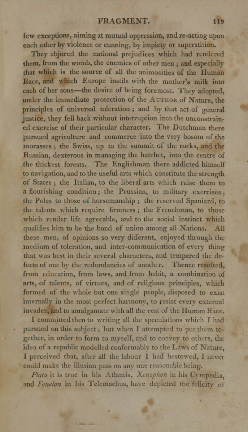 few exceptions, aiming at mutual oppression, and re-acting upon each other by violence or cunning, by impiety or superstition. They abjured the national prejudices which had rendered them, from the womb, the enemies of other men ; and especially that which is the source of all the animosities of the Human Race, and which Europe instils with the mother's milk into each of her sons—the desire of being foremost. They adopted, under the immediate protection of the Author of Nature, the principles of universal toleration ; and by that act of general justice, they fell back without interruption into the unconstrain- ed exercise of their particular character. The Dutchman there pursued agriculture and commerce into the very bosom of the morasses ; the Swiss, up to the summit of the rocks, and the Russian, dexterous in managing the hatchet, into the centre of the thickest forests. The Englishman there addicted himself to navigation, and to the useful arts which constitute the strength of States ; the Italian, to the liberal arts which raise them to a flourishing condition; the Prussian, to military exercises; the Poles to those of horsemanship ; the reserved Spaniard, to the talents which require firmness ; the Frenchman, to those which re nder life agreeable, and to the social instinct which qualifies him to be the bond of union among all Nations. All these men, of opinions so very different, enjoyed through the medium of toleration, and inter-communication of every thing that was best in their several characters, and tempered the de- fects of one by the redundancies of another. Thence resulted, from education, from laws, and from habit, a combination of arts, of talents, of virtues, and of religious principles, which formed of the whole but one single people, disposed to exist internally in the most perfect harmony, to resist every external invader, and to amalgamate with all the rest of the Human Race. I committed then to writing all the speculations which I had pursued on this subject; but when I attempted to put them to- gether, in order to form to myself, and to convey to others, the idea of a republic modelled conformably to the Laws of Nature, I perceived that, after all the labour I had bestowed, I never could make the illusion pass on any one reasonable being. .lo it is true in his Atlantis, Xcnophon in his Cyropedia, and Vcnelon in his Tclemachus, have depicted the felicity of