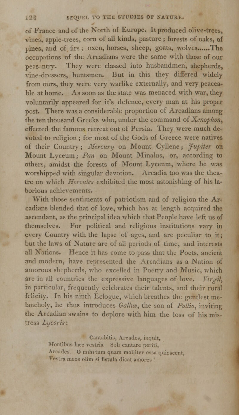 of France and of the North of Europe. It produced olive-trees, vines, apple-trees, corn of all kinds, pasture ; forests of oaks, of pines, and of firs ; oxen, horses, sheep, goats, wolves The occupations of the Arcadians were the same with those of our pers .ntry. They were classed into husbandmen, shepherds, vine-dressers, huntsmen. But in this they differed widely from ours, they were very warlike externally, and very peacea- ble at home. As soon as the state was menaced with war, they voluntarily appeared for it's defence, every man at his proper post. There was a considerable proportion of Arcadians among the ten thousand Greeks who, under the command of Xenopfwn> effected the famous retreat out of Persia. They were much de- voted to religion ; for most of the Gods of Greece were natives of their Country; Mercury on Mount Cyllene; Jupiter on Mount Lyceum; Pan on Mount Minalus, or, according to others, amidst the forests of Mount Lyceum, where he was worshipped with singular devotion. Arcadia too was the thea- tre on which Hercules exhibited the most astonishing of his la- borious achievements. With those sentiments of patriotism and of religion the Ar- cadians blended that of love, which has at length acquired the ascendant, as the principal idea which that People have left us of themselves. For political and religious institutions vary in every Country with the lapse of ages, and are peculiar to it; but the laws of Nature are of all periods of time, and interests all Nations. Hence it has come to pass that the Poets, ancient and modern, have represented the Arcadians as a Nation of amorous shepherds, who excelled in Poetry and Music, which are in all countries the expressive languages of love. Virgil, in particular, frequently celebrates their talents, and their rural felicity. In his ninth Eclogue, which breathes the gentlest me- lancholy, he thus introduces Gallus, the son of Pollio, inviting the Arcadian swains to deplore with him the loss of his mis- tress Lycoris: Cantabitis, Arcades, inquit, Montibus haec vestris. Soli cantare periti, Arcades. O mihitum quam moliiter ossa quiescent, Vestrameos ohm si fistula dicat amorce '