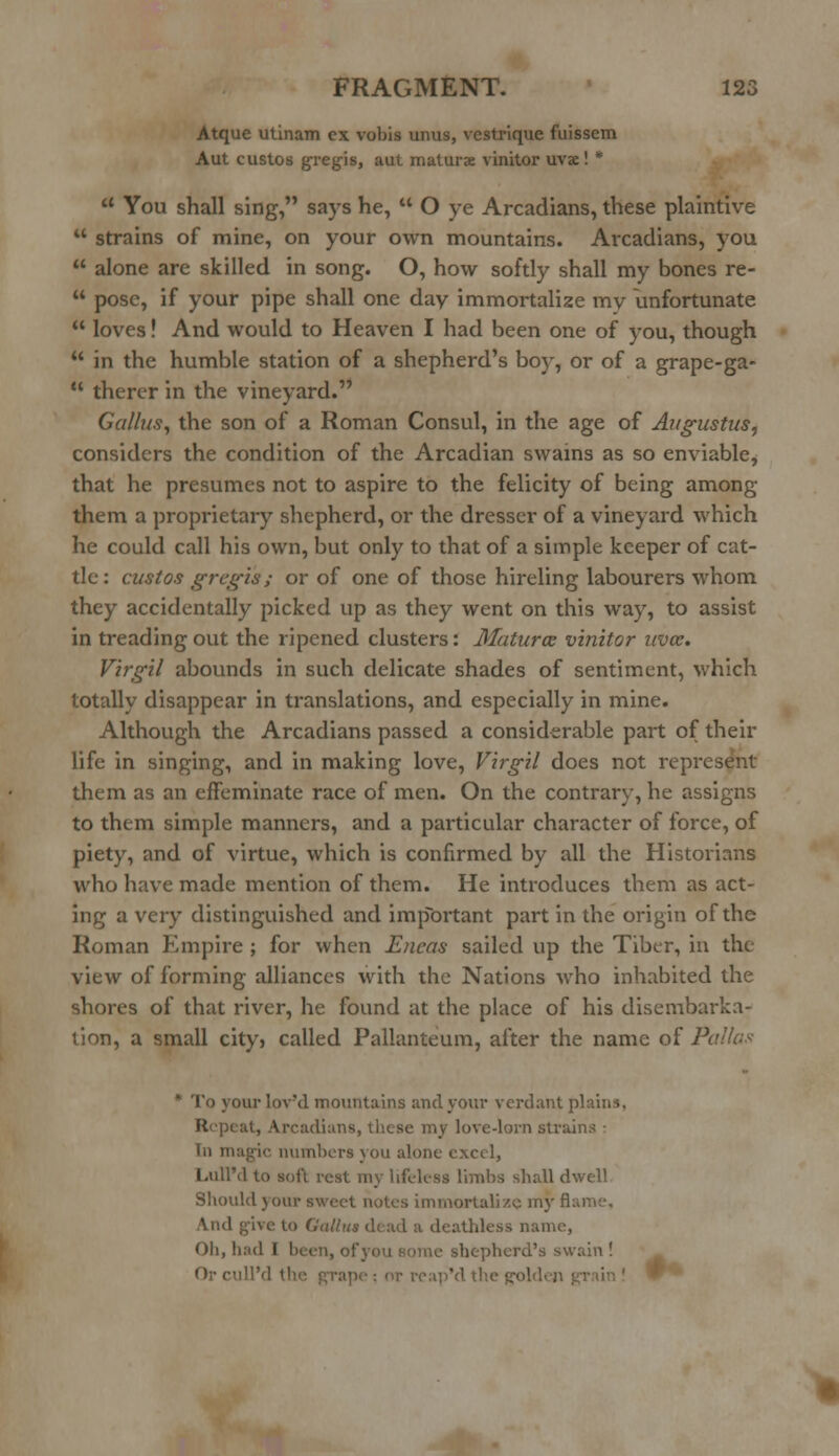 Atque utinam ex vobis unus, vestrique fuissem Aut custos gregis, aut maturx vinitor uvx! *  You shall sing, says he,  O ye Arcadians, these plaintive  strains of mine, on your own mountains. Arcadians, you  alone are skilled in song. O, how softly shall my bones re-  pose, if your pipe shall one day immortalize my unfortunate  loves! And would to Heaven I had been one of you, though  in the humble station of a shepherd's boy, or of a grape-ga-  therer in the vineyard. Galius, the son of a Roman Consul, in the age of Augustus, considers the condition of the Arcadian swains as so enviable, that he presumes not to aspire to the felicity of being among them a proprietary shepherd, or the dresser of a vineyard which he could call his own, but only to that of a simple keeper of cat- tle: custos gregis ; or of one of those hireling labourers whom they accidentally picked up as they went on this way, to assist in treading out the ripened clusters: Matures vinitor uvce. Virgil abounds in such delicate shades of sentiment, which totally disappear in translations, and especially in mine. Although the Arcadians passed a considerable part of their life in singing, and in making love, Virgil does not represent them as an effeminate race of men. On the contrary, he assigns to them simple manners, and a particular character of force, of piety, and of virtue, which is confirmed by all the Historians who have made mention of them. He introduces them as act- ing a very distinguished and important part in the origin of the Roman Empire ; for when Eneas sailed up the Tiber, in the view of forming alliances with the Nations who inhabited the shores of that river, he found at the place of his disembarka- tion, a small cityj called Pallanteum, after the name of Pallas  To your lov'd mountains and your verdant plains. Repeat, Arcadians, these my love-lorn strains • Tn magic numbers you alone excel, LullM to soft rest my lifeless limbs shall dwell Should your sweet notes immortalize my fl: And give to (.'al/us dead a deathless name, Oh, bad I been, of you some shepherd's swain ! ');• cull'd tl ip'd the gol