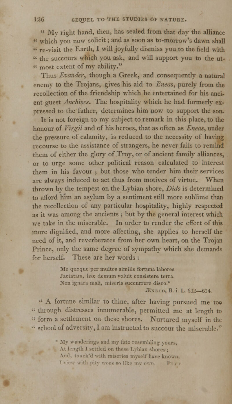  My right hand, then, has sealed from that day the alliance  which you now solicit; and as soon as to-morrow's dawn shall  re-visit the Earth, I will joyfully dismiss you to the field with  the succours which you ask, and will support you to the ut~  most extent of my ability. Thus Evander, though a Greek, and consequently a natural enemy to the Trojans, gives his aid to Eneas, purely from the recollection of the friendship which he entertained for his anci- ent guest Anchises. The hospitality which he had formerly ex- pressed to the father, determines him now to support the son. It is not foreign to my subject to remark in this place, to the honour of Virgil and of his heroes, that as often as Eneas, under the pressure of calamity, is reduced to the necessity of having recourse to the assistance of strangers, he never fails to remind them of either the glory of Troy, or of ancient family alliances, or to urge some other political reason calculated to interest them in his favour ; but those who tender him their services are always induced to act thus from motives of virtue. When thrown by the tempest on the Lybian shore, Dido is determined to afford him an asylum by a sentiment still more sublime than the recollection of any particular hospitality, highly respected as it was among the ancients ; but by the general interest which we take in the miserable. In order to render the effect of this more dignified, and more affecting, she applies to herself the need of it, and reverberates from her own heart, on the Trojan Prince, only the same degree of sympathy which she demands for herself. These are her words : Me quoque per multos similis fortuna labores Jactatam, hac demum voluit consistere terra. Xon ignara mali, miseris succurrere disco.* JEneid, B. i. L. 632—634. a A fortune similar to thine, after having pursued me too  through distresses innumerable, permitted me at length to  form a settlement on these shores. Nurtured myself in the  school of adversity, I am instructed to succour the miserable. • My wanderings and my fate resembling' yours, At length I settled on these Lybian shores ; And, touch'd with miseries myself have known.