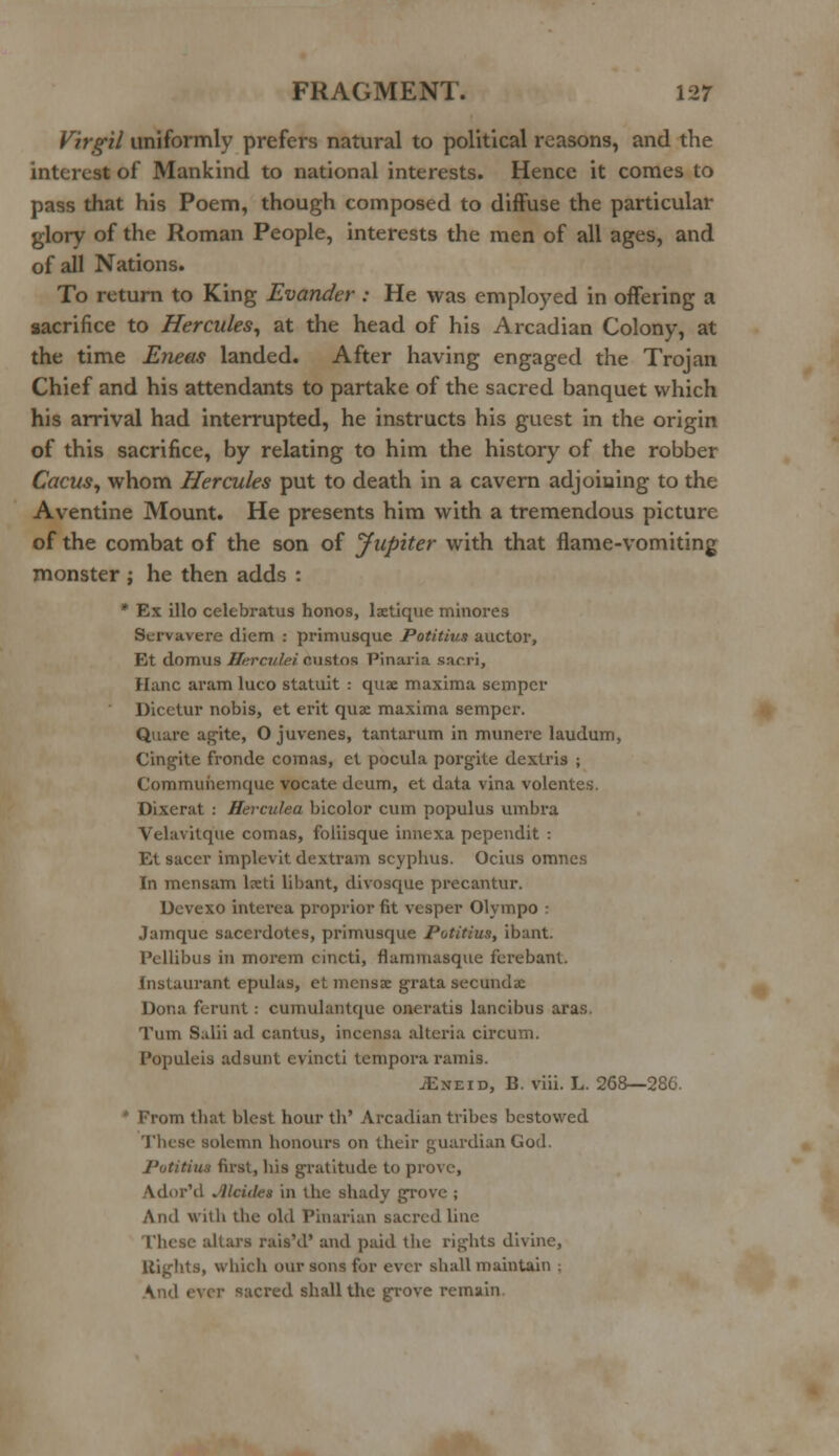 Virgil uniformly prefers natural to political reasons, and the interest of Mankind to national interests. Hence it comes to pass that his Poem, though composed to diffuse the particular glory of the Roman People, interests the men of all ages, and of all Nations. To return to King Evander : He was employed in offering a sacrifice to Hercules, at the head of his Arcadian Colony, at the time Eneas landed. After having engaged the Trojan Chief and his attendants to partake of the sacred banquet which his arrival had interrupted, he instructs his guest in the origin of this sacrifice, by relating to him the history of the robber Cacus, whom Hercules put to death in a cavern adjoining to the Aventine Mount. He presents him with a tremendous picture of the combat of the son of Jupiter with that flame-vomiting monster ; he then adds : * Ex illo celebratus honos, laetique minores Servavere diem .- primusque Potitius auctor, Et domus Herculei custos Pinaria sae.ri, Hanc aram luco statuit : quae maxima semper Dicetur nobis, et erit quae maxima semper. Quarc agite, O juvenes, tantarum in munere laudum, Cingite fronde comas, et pocula porgite dexlris ; Commuhemque vocate deum, et data vina volentes. Dixerat : Herculea bicolor cum populus umbra Velavitque comas, foliisque innexa pependit : Et sacer implevit dextram scyplius. Ocius omnes In mensam lxti libant, divosque precantur. Devexo interea proprior fit vesper Olympo : Jamque sacerdotes, primusque Potitius, ibant. Pcllibus in morem cincti, flammasque ferebanl. Instaurant epulas, et mcnsae grata seconds Dona ferunt: cumulantque oneratis laneibus aras. Turn Salii ad cantus, incensa alteria circum. Populeis ad sunt evincti tempora ramis. iExEiD, B. viii. L. 268—286. om thai blest hour th' Arcadian tribes bestowed These solemn honours on their guardian God. Potitius first, his gratitude to prove, Axlor'd Alcidei in the shady grove ; And with the old Pinarian sacred line rhese altars rais'd' and paid the rights divine, Bights, which our sons for ever shall maintain ; And ever sacred shall the grove remain
