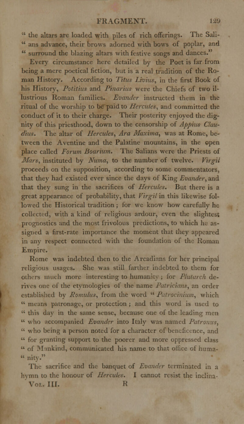  the altars are loaded with piles of rich offerings. The Sali-  ana advance, their brows adorned with bows of poplar, and  surround the blazing altars with festive songs and dances.' cry circumstance here detailed by the Poet is far from being a mere poetical fiction, but is a real tradition of the Ro- man History. According to Titus Livius, in the first Book of his History, Potitius and Pinarius were the Chiefs of two il- lustrious Roman families. Evander instructed them in the ritual of the worship to be'paid to Hercules, and committed the conduct of it to their charge. Their posterity enjoyed the dig- nity of this priesthood, down to the censorship of Appius Clau- dius. The altar of Hercules, Ara Maxima, was at Rome, be- tween the Aventine and the Palatine mountains, in the open place called Forum Boarium. The Salians were the Priests of Mars, instituted by Numa, to the number of twelve. Virgil proceeds on the supposition, according to some commentators, that they had existed ever since the days of King Evander, and that they sung in the sacrifices of Herades. But there is a great appearance of probability, that Virgil in this likewise fol- lowed the Historical tradition ; for we know how carefully he collected, with a kind of religious ardour, even the slightest prognostics and the most frivolous predictions, to which h^ as- signed a first-rate importance the moment that they appeared in any respect connected with the foundation of the Roman Empire. Rome was indebted then to the Arcadians for her principal religious usages. She was still farther indebted to them for Others much more interesting to humanity ; for Plutarch de- rives one of the etymologies of the name Patricians, an order established by Romulus, from the word  Patrocinium, which  means patronage, or protection ; and this word is used to  this day in the same sense, because one of the leading men  who accompanied Evander into Italy was named Patronus,  who being a person noted for a character of beneficence, and  for granting support to the poorer and more oppressed class u of Mankind, communicated his name to that office of huma-  nity. The sacrifice and the banquet of Evander terminated in a faymn to the honour of Hercules. I cannot resist the inclina- L. III. R
