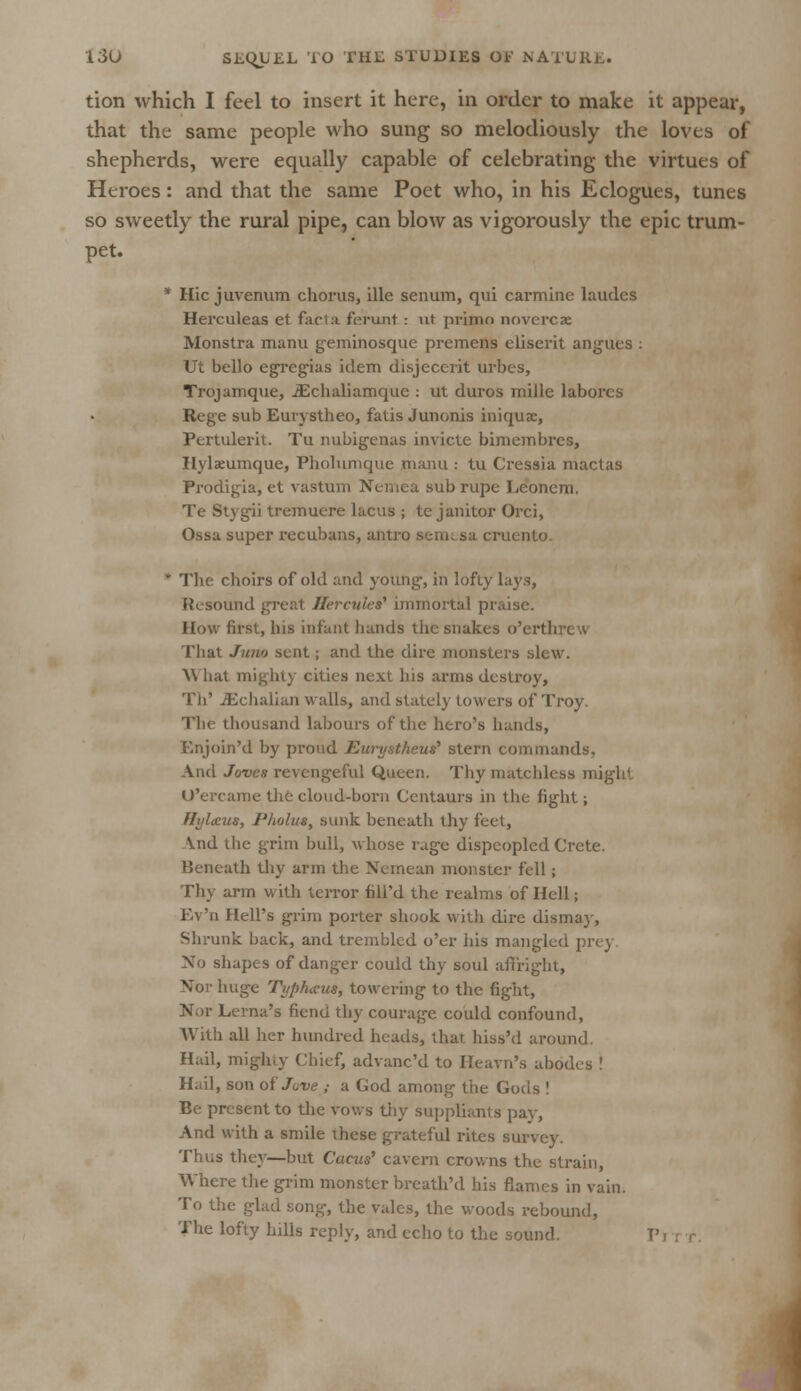 tion which I feel to insert it here, in order to make it appear, that the same people who sung so melodiously the loves of shepherds, were equally capable of celebrating the virtues of Heroes: and that the same Poet who, in his Eclogues, tunes so sweetly the rural pipe, can blow as vigorously the epic trum- pet. * Hie juvenum chorus, ille senum, qui carmine laudes Herculeas et facia ferunt: ut prinio novercze Monstra manu geminosque premens eliserit angues : Ut bello egregias idem disjeccrit urbes, Trojamque, JEchaliamque : ut duros mille labores Rcge sub Eurystheo, fatis Junonis iniqux, Pertulerit. Tu nubigenas invicte bimembres, Hylaeumque, Pholunique manu : tu Cressia lhactas Frodigia, et vastum Nemea subrupe Leonem. Te Stygii tremuere lacus ; te janitor Orci, Ossa super recubans, antra Bemtsa cruento. ' The choirs of old and young-, in lofty lays, Resound greal Hercules'' immortal praise. How first, his infant hands the snakes o'erthrcw That Juno sent; and the dire monsters slew. \\ hat mighty cities next his arms destroy, Th' JEchalian walls, and stately towers of Troy. The thousand labours of the hero's hands, Enjoin'd by proud Eurystheut? stern commands. And Joves revengeful Queen. Thy matchless might U'ercame the cloud-born Centaurs in the fight; fL'Lcus, Pholut, sunk beneath thy feet, \nd the grim bull, whose rage dispeopled Crete. Beneath thy arm the Nemean monster fell; Thy arm with terror fill'd the realms of Hell; Ev'n Hell's grim porter shook with dire dismay, Shrunk back, and trembled o'er his mangled prey No shapes of danger could thy soul affright, Nor huge Tup/ucus, towering to the fight, Nor Lerna's fiend thy courage could confound, With all her hundred heads, that hiss'd around. Hail, mighty Chief, advane'd to Heavn's abodes ! Hail, son of Jove ,■ a Cod among the Gods ! Be present to the vows thy suppliants pay, And with a smile these grateful rites survey. Thus they—but Cams' cavern crowns the strain, Where the grim monster breath'd his flames in vain. To the glad song, the vales, the woods rebound, The lofty hills reply, and echo to the sound. T' i
