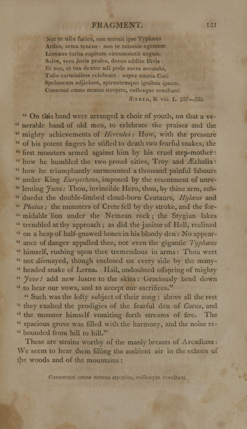 c te ulla; facics, non terruit ipse Typhw Ardus, arma tcncns : non te rationis egentem Lcrnaeus turba capitum circumstc-tit angmis. Salve, vera Jovis proles, decus addite Divis : Et nos, et tua dexter adi pede sacra secundo, Talia carminibus celebrant: super omnia Caci Spcluncain adjiciunt, spirantemque ignibus ipsum. Consonat omne nemus strepitu, collesque resultant. JEst.it), B. viii. L. 287—305.  On tkis hand were arranged a choir of youth, on that a ve-  neratile band of old men, to celebrate the praises and the 11 mighty achievements of Hercules: How, with the pressure  of his potent fingers he stifled to death two fearful snakes, the  first monsters armed against him by his cruel step-mother:  how he humbled the two proud cities, Troy and jEchalia:  how he triumphantly surmounted a thousand painful labours  under King Eurystheus, imposed by the resentment of unre-  lenting Juno: Thou, invincible Hero, thou, by thine arm, sub-  duedst the double-limbed cloud-born Centaurs, Hyloeus and  Pholus ; the monsters of Crete fell by thy stroke, and the for-  midable lion under the Nemean rock; the Stygian lakes  trembled at thy approach ; as did the janitor of Hell, reclined u on a heap of half-gnawed bones in his bloody den : No appear-  ance of danger appalled thee, not even the gigantic Typhosus  himself, rushing upon thee tremendous in arms : Thou wert  not dismayed, though enclosed on every side by the many-  headed snake of Lerna. Hail, undoubted offspring of mighty  Jove! add new lustre to the skies: Graciously bend down  to hear our vows, and to accept our sacrifices.  Such was the lofty subject of their song : above all the rest  they exalted the prodigies of the fearful den of Cacus, and l< the monster himself vomiting forth streams of fire. The  spacious grove was filled with the harmony, and the noise re-  bounded from hill to hill. These ai'e strains worthy of the manly breasts of Arcadians : We seem to hear them filling the ambient air in the echoes of woods and of the mountains : omne net, Itant