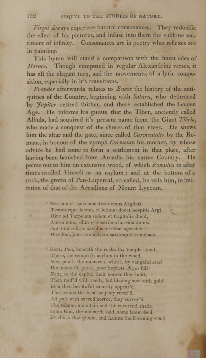 Virgil always expresses natural consonances. They redouble the effect of his pictures, and infuse into them the sublime sen- timent of infinity. Consonances are in poetry what reflexes are in painting. This hymn will stand a comparison with the finest odes of Horace. Though composed in regular Alexandrine verses, it has all the elegant turn, and the movements, of a lyric compo- sition, especially in it's transitions. Evander afterwards relates to Eneas the history of the anti- quities of the Country, beginning with Saturn, who dethroned by Jupiter retired thither, and there established the Golden Age. He informs his guests that the Tiber, anciently called Albula, had acquired it's present name from the Giant Tibris, who made a conquest of the shores of that river. He shews him the altar and the gate, since called Carmentalis by the Ro- mans, in honour of the nymph Carmenta his mother, by whose advice he had come to form a settlement in that place, after having been banished from Arcadia his native Country. He points out to him an extensive wood, of which Romulus in after times availed himself as an asylum; and at the bottom of a rock, the grotto of Pan-Lupercal, so called, he tells him, in imi- tation of that of the Arcadians of Mount Lyceum. ; Nee non et sacri monstrat nemus Argilcti: Testaturque lor urn, et lethum docet hospitis Argi. Ilinc ad Tarpciam sedem et Capitolia ducit, Aurea nunc, olim sylvestribus horrida dumis. Jam turn religio pavidos terrebat agrestes Dira loci, jam turn sylvam saxumque tremebant. ' Here, Pan, beneath the rocks thy temple stood. There, the renown'd asylum in the wood. Now points the monarch, where, by vengeful steel His murder'd guest, poor hapless Argus fell! Next, to the capitol their course they hold, Then roof'd with reeds, but blazing now with gold Ev'n then her awful sanctity appear'd ; The swains die local majesty rcver'd. \11 pale with sacred horror, they survey'd The solemn mountain and the reverend shade, le God, the monarch said, some latent God Dwells in that gloom, and haunts the-frowning v 1
