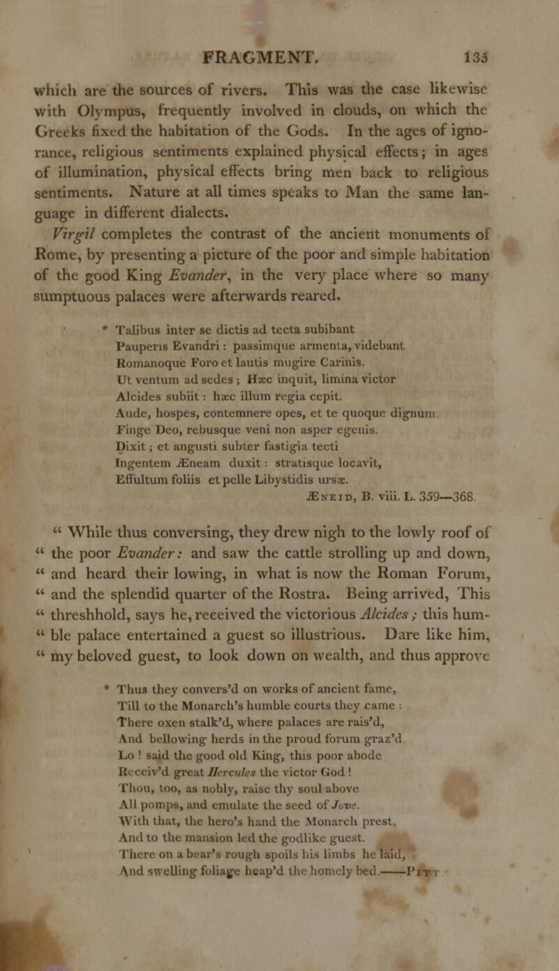 which are the sources of rivers. This was the case likewise with Olympus, frequently involved in clouds, on which the Greeks fixed the habitation of the Gods. In the ages of igno- rance, religious sentiments explained physical effects; in ages of illumination, physical effects bring men back to religious sentiments. Nature at all times speaks to Man the same lan- guage in different dialects. Virgil completes the contrast of the ancient monuments of Rome, by presenting a picture of the poor and simple habitation of the good King Evander, in the very place where so many sumptuous palaces were afterwards reared. * Talibus inter se dictis ad tecta subibant Pauperis Evandri: passimque armenla, videbant Romanoque Foro et lautis mugire Carinis. Ut ventum ad sedes ; Haec inquit, limina victor Alcides subiit: hsec ilium rcgia cepit. Aude, hospes, contemnere opes, et te quoque dignum Finge Deo, rebusque veni non asper egenis. Dixit; et angusti subler fastigia tecti Ingentem iEneam duxit: stratisque locavit, Eflultum foliis etpelle Libystidis ursee. JEseiv, B. viii. L. 359—368.  While thus conversing, they drew nigh to the lowly roof of  the poor Evander: and saw the cattle strolling up and down,  and heard their lowing, in what is now the Roman Forum,  and the splendid quarter of the Rostra. Being arrived, This  threshhold, says he, received the victorious Alcides ; this hum-  ble palace entertained a guest so illustrious. Dare like him,  my beloved guest, to look down on wealth, and thus approve * Tbus they convers'd on works of ancient fame, Till to the Monarch's humble courts they came There oxen stalk'd, where palaces are rais'd, And bellowing herds in the proud forum graz'd Lo ! said the good old King, this poor abode ReceivM great Hercules the victor God ! Thou, too, as nobly, raise thy soul above All pomps, and emulate the seed of Jove. With that, the hero's hand the Monarch prest, And to the mansion led the godlike ^ucst. rhere OO ft bear's rough spoils his limbs he laid, \nd swelling foliage heap'd the homely bed. -I'it i