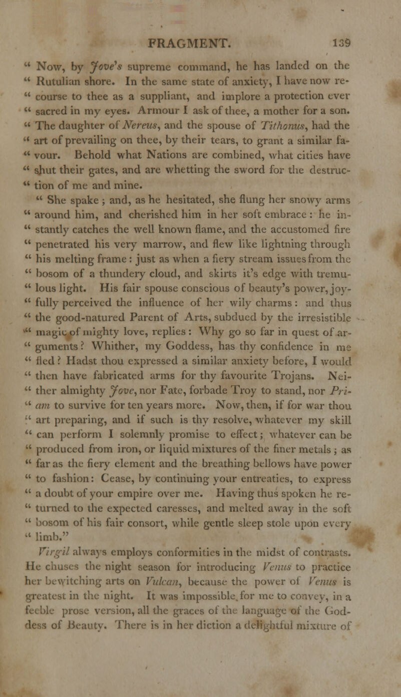 M Now, by Jove's supreme command, he has landed on the  Rutulian shore. In the same state of anxiety, I have now re-  course to thee as a suppliant, and implore a protection ever  sacred in my eyes. Armour I ask of thee, a mother for a son.  The daughter of Nereus, and the spouse of Tithonns, had the u art of prevailing on thee, by their tears, to grant a similar fa-  vour. Behold what Nations are combined, what cities have  shut their gates, and are whetting the sword for the destruc- u tion of me and mine.  She spake ; and, as he hesitated, she flung her snowy arms  around him, and cherished him in her soft embrace : he in-  stantly catches the well known flame, and the accustomed fire u penetrated his very marrow, and flew like lightning through  his melting frame: just as when a fiery stream issues from the  bosom of a thundery cloud, and skirts it's edge with tremu-  lous light. His fair spouse conscious of beauty's power, joy-  fully perceived the influence of her wily charms : and thus  the good-natured Parent of Arts, subdued by the irresistible M magic of mighty love, replies: Why go so far in quest of ar-  guments ? Whither, my Goddess, has thy confidence in me u fled ? Hadst thou expressed a similar anxiety before, I would  then have fabricated arms for thy favourite Trojans. Nei-  ther almighty Jove, nor Fate, forbade Troy to stand, nor Pri-  am to survive for ten years more. Now, then, if for war thou  art preparing, and if such is thy resolve, whatever my skill  can perform I solemnly promise to effect; whatever can be  produced from iron, or liquid mixtures of the finer metals ; as  far as the fiery element and the breathing bellows have power  to fashion: Cease, by continuing your entreaties, to express  a doubt of your empire over me. Having thus spoken he re-  turned to the expected caresses, and melted away in the soft  bosom of his fair consort, while gentle sleep stole upon every il limb. Virgil always employs conformities in the midst of contrasts. He chuses the night season for introducing Venus to practice her bewitching arts on Vulcan, because the power oi Venus is test in the night. It was impossible, for me to convey, in a 2 prose version, all the graces of the: language of die God- of Beauty. There is in her diction a delightful mixture of