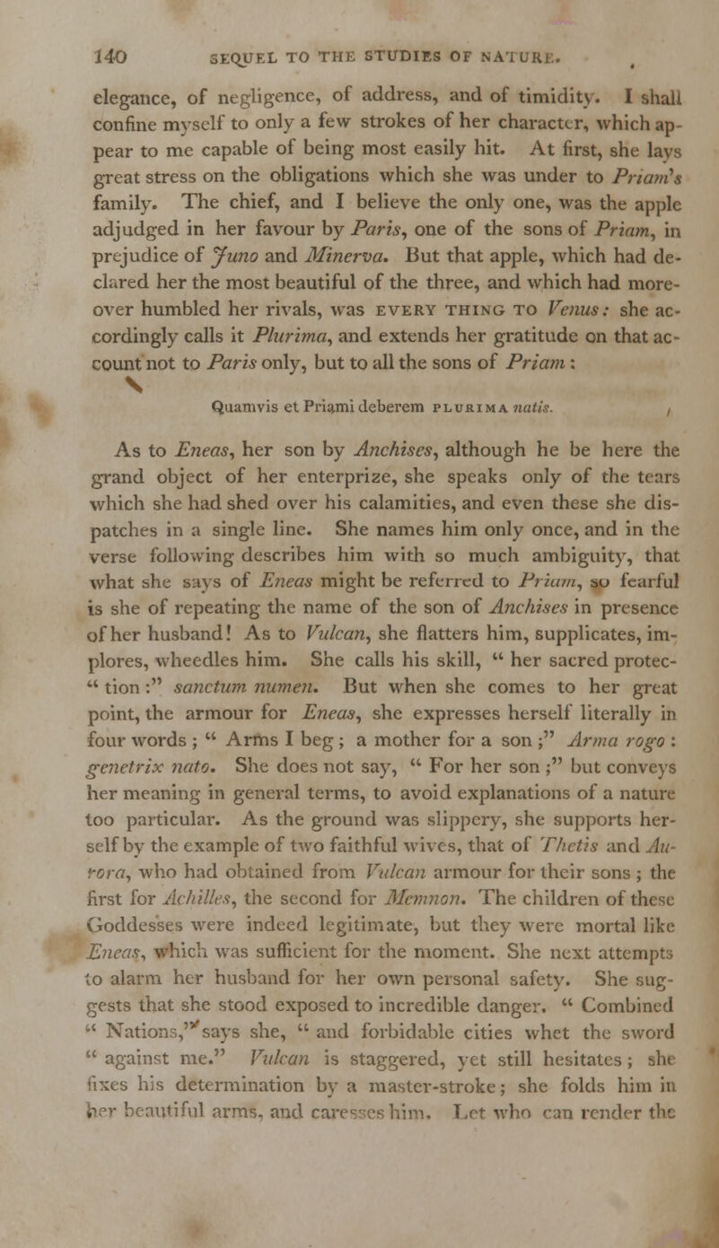 elegance, of negligence, of address, and of timidity. I shall confine myself to only a few strokes of her character, which ap- pear to me capable of being most easily hit. At first, she lays great stress on the obligations which she was under to Priam's family. The chief, and I believe the only one, was the apple adjudged in her favour by Paris, one of the sons of Priam, in prejudice of Juno and Minerva. But that apple, which had de- clared her the most beautiful of the three, and which had more- over humbled her rivals, was every thing to Venus: she ac- cordingly calls it Plurima, and extends her gratitude on that ac- count not to Paris only, but to all the sons of Priam: V Quamvis et Priamideberem plurima natis. , As to Eneas, her son by Anchises, although he be here the grand object of her enterprize, she speaks only of the tears which she had shed over his calamities, and even these she dis- patches in a single line. She names him only once, and in the verse following describes him with so much ambiguity, that what she Bays of Eneas might be referred to Priam, so fearful is she of repeating the name of the son of Anchises in presence of her husband! As to Vulcan, she flatters him, supplicates, im- plores, wheedles him. She calls his skill,  her sacred protec- 44 tion : sanctum numen. But when she comes to her great point, the armour for Eneas, she expresses herself literally in four words ;  Arms I beg ; a mother for a son ; Arma rogo : genetrix nato. She does not say,  For her son ; but conveys her meaning in general terms, to avoid explanations of a nature too particular. As the ground was slippery, she supports her- self by the example of two faithful wives, that of Thetis and Au- rora, who had obtained from Vulcan armour for their sons ; the first for Achilles, the second for Mcmnon. The children of these Goddesses were indeed legitimate, but they were mortal like Eneas, which was sufficient for the moment. She next attempts to alarm her husband for her own personal safety. She sug- gests that she stood exposed to incredible danger.  Combined  Nations,' says she,  and forbid able cities whet the sword  against me. Vulcan is staggered, yet still hesitates ; she fixes his determination by a master-stroke; she folds him in her beautiful arms, and caresses him, T,rt who can render the
