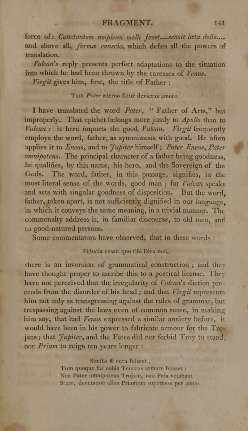 force of: Cunctantem amplexu molli fovet....sensit lata dolis.... and above all, formcc conscia, which defies all the powers of translation. Vulcan's reply presents perfect adaptations to the situation into which he had been thrown by the caresses of Venus. Virgil gives him, first, the title of Father : Turn Pater xtcrno fatur devictus amorc. I have translated the word Pater,  Father of Arts, but improperly. That epithet belongs more justly to Apollo than to Vulcan : it here imports the good Vulcan. Virgil frequently employs the word, father, as synonimous with good. He often applies it to Eneas, and to Jupiter himself: Pater Eneas, Pater omnipotens. The principal character of a father being goodness, he qualifies, by this name, his hero, and the Sovereign of the Gods. The word, father, in this passage, signifies, in the most literal sense of the words, good man ; for Vulcan speaks and acts with singular goodness of disposition. But the word, lather, taken apart, is not sufficiently dignified in our language, in which it conveys the same meaning, in a trivial manner. The commonalty address it, in familiar discourse, to old men, to good-natured persons. Some commentators have observed, that in these words . Fiducift cessit quo libi Diva mei, there is an inversion of grammatical construction ; and the) have thought proper to ascribe this to a poetical license. They have not perceived that the irregularity of Vulcan's diction pro- ceeds from the disorder of his head ; and that Virgil represents him not only as transgressing against the rules of grammar, but trespassing against the laws even of common sense, in making him say, that had Venus expressed a similar anxiety before, it would have been in his power to fabricate armour for the Tro- jans ; that Jupiter, and the Fates did not forbid Troy to stand, nor Priam to reign ten years longer : Similia 4i cura Puisset , l*iint quoque fas nobis Teucros armarc ftussel ; Nee Pater omnipotens Trojara, nee Pata vetsbanl Stare, decemque alios Prianuui per annos