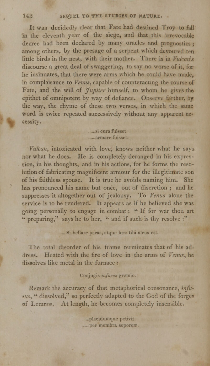 It was decidedly clear that Fate had destined Troy to fall in the eleventh year of the siege, and that this irrevocable decree had been declared by many oracles and prognostics ; among others, by the presage of a serpent which devoured ten little birds in the nest, with their mother. There is in Vulcan's discourse a great deal of swaggering, to say no worse of it, for he insinuates, that there were arms which he could have made, in complaisance to Venus, capable of counteracting the course of Fate, and the will of Jupiter himself, to whom he gives the epithet of omnipotent by way of defiance. Observe iY.rther, by the way, the rhyme of these two verses, in which the same word is twice repeated successively without any apparent ne- cessity. si cura fuis- arm are fuisset. Vulcan, intoxicated with love, knows neither what he says nor what he does. He is completely deranged in his expres- sion, in his thoughts, and in his actions, for he forms the. reso- lution of fabricating magnificent armour for the illegitimate son of his faithless spouse. It is true he avoids naming him. She has pronounced his name but once, out of discretion ; and he suppresses it altogether out of jealousy. To Venus alone the service is to be rendered. It appears as if he believed she was going personally to engage in combat:  If for war thou art w preparing, says he to her,  and if such is thy resolve : Si bellarc paras, atque hxc tibi mens eft. The total disorder of his frame terminates that of his ad- dress. Heated with the fire of love in the arms of Venus, he dissolves like metal in the furnace : Conjugis inftisus gremio. Remark the accuracy of that metaphorical consonance, infu- szcsy  dissolved, so perfectly adapted to the God of the forges of Lemnos. At length, he becomes completely insensible. ....placidumque pctivit icr membra soporem.