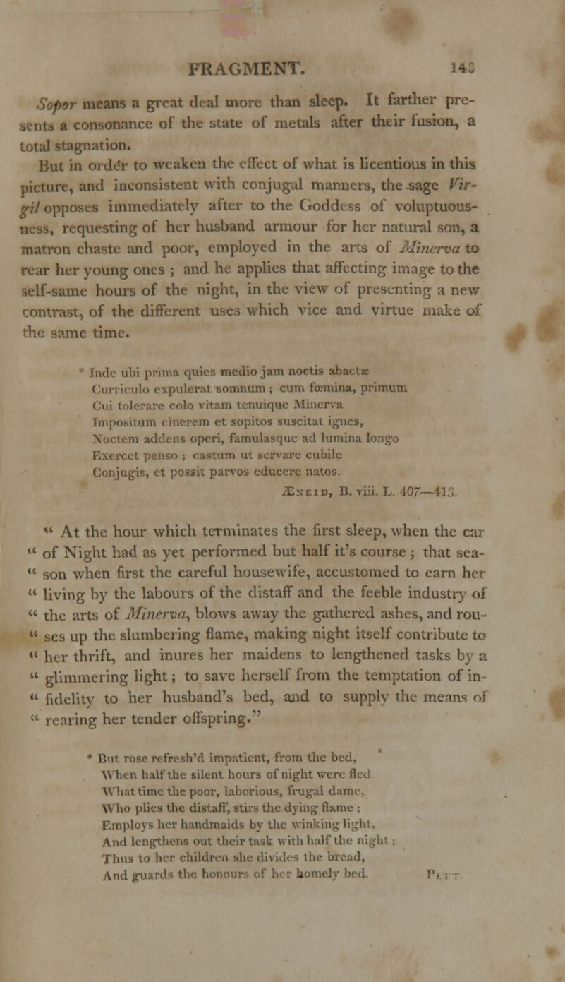 tor means a great deal more than sleep. It farther pre- a consonance of the state of metals after their fusion, a total stagnation. But in orddr to weaken the effect of what is licentious in this picture, and inconsistent with conjugal manners, the sage Vir- gil opposes immediately after to the Goddess of voluptuous- ness, requesting of her husband armour for her natural son, a matron chaste and poor, employed in the arts of Minerva to rear her young ones ; and he applies that affecting image to the self-same hours of the night, in the view of presenting a new contrast, of the different uses which vice and virtue make of the same time. fade ubi prima quics medio jam noctis abactae Curriculo expulcrat somnum ; cum fbemina, primum Cui tolerare colo vitam tcnuiquo Minerva Jmpositum cinercm ct sopitos susciut igncs, Noctem addens operi, famulasquc ad lumina longo Ezercet penso ; castum ut servarc cubile Con jug-is, ct possit parvos educere natos. JEneid, B. viii. L. 407—41;;. *' At the hour which terminates the first sleep, when the cai u of Night had as yet performed but half it's course ; that sea- u son when first the careful housewife, accustomed lo earn her  living by the labours of the distaff and the feeble industry of ** the arts of Minerva, blows away the gathered ashes, and rou-  ses up the slumbering flame, making night itself contribute to  her thrift, and inures her maidens to lengthened tasks by a  glimmering light; to save herself from the temptation of in-  fidelity to her husband's bed, and to supply the means of « rearing her tender offspring.- ' But rose refresh'd impatient, from the bed, When naif the silent hours of night were fled What time the poor, laborious, frugal dame. \\ ho plies the distaff, stirs the dying flame ; Employs her handmaids by the winking light, And lengthens out their task with half the ni Ihua to her children she divides the broad, And g\U f homely bed.