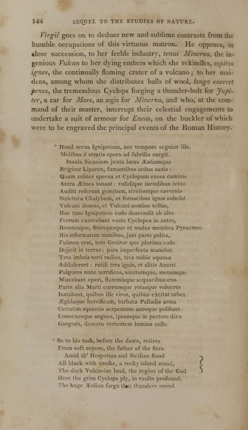Virgil goes on to deduce new and sublime contrasts from the humble occupations of this virtuous matron. He opposes, in close succession, to her feeble industry, tenia. Minerva, the in- genious Vulcan to her dying embers which she rekindles, sopitos ignes, the continually naming crater of a volcano ; to her mai- dens, among whom she distributes balls of wool, longo exercet fenso, the tremendous Cyclops forging a thunder-bolt for Jupi- ter, a car for Mars, an aegis for Minerva, and who, at the com- mand of their master, interrupt their celestial engagements to undertake a suit of armour for Eneas, on the buckler of which were to be engraved the principal events of the Roman History. * Haud secus Ignipotens, nee tempore segnior illo. Molibus e stratis opera ad fabrilia surgit. Insula Sicanium juxta latus iEoliamquc Brigitur Liparen, fumantibus ardua saxis : Quam subtcr specus et Cyclopum exesa caminis Antra iEtnea tonant: validique incudibus ictus Auditi referunt gemitum, striduntque cavernis Stricturx Chalybum, ct fornacibus ignis anhelat Yulcani domus, et Vulcani nomine tellus, Hue tunc Ignipotens coelo descendit ab alto. Ferruni excrcebant vasto Cyclopes in antro, ISrontesque, Steropesque et nudus membra Pyracmon His informatum manibus, jam parte polita, I'ulmen erat, toto Genitor que plurima coelo Dejicit in terras ; pars imperfecta manebat. Tres imbris torti radios, trcs nubis aquosac Addiderant: rutili tres ignis, et alitis Austri. Fulgores nunc ternficos, sonitumque, metumquc Miscebant operi, flammisque sequaeibus iras. Parte alia Marti currumque rotasque volucres Instabant, quibus ille viros, quibus excitat urbes JEgidaque horrificam, turbatac Palladis arma Certatim squamis serpentum auroque polibant Connexosque angues, ipsamque in pectore diva Gorgona, desecto vertcntem lumina collo So to his task, before the dawn, retires From soft repose, the father of the fires Amid th' Hesperian and Sicilian flood All black with smoke, a rocky island stood, The dark Vulcanian land, the region of the God > Here the grim Cyclops ply, in vaults profound. The huge JEolian forge thjat thunders r< ?