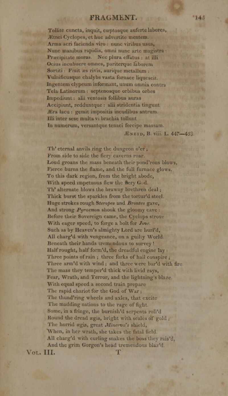 Tollite cuncta, inquit, cceptosque aufcilelaborcs, JFtnei Cyclopes, et hue advertite mentem. Arma acri facienda viro : nunc viribus usus, Nunc manibus rapidis, omni nunc arte magistra: Precipitate moras Nee plura efiatus : at illi Ocius incubuere omncs, pariterque laboreni Sortiti : Fiuit aes rivig, aurique metallum : Vulnificusque chalybs vasta fornace liquescit. Ingentem clypeum informant, unum omnia contra Tela Latinorum : septenosque orbibus orbes Impediunl: alii ventosis follibus auras Accipiunt, redduntque : alii stridentia tingunt iEra lacu : gemit impositis incudibus antrum. Illi inter sese multa vi brachia tollunt In numerum, versantque tenaci forcipe massam. iENEiD, B. viii. L. 447—45'3 Th' eternal anvils ring the dungeon o'er ; From side to side the fiery caverns roar. Loud groans the mass beneath their pond'rous blows, Fierce burns the flame, and the full furnace glows. To this dark region, from the bright abode, With 6peed impetuous flew the Aery G id. Th' alternate blows the brawny brethren deal; Thick burst the sparkles from the tortur'd steel. Huge strokes rough Steropes and Brontes gave, And strong Pyracmon shook the gloomy cave : Before their Sovereign came, the Cyclops strove With eager speed, to forge a bolt for Jove. Such as by Heaven's almighty Lord are hurl'd, All charged with vengeance, on a guihy World Beneath their hands tremendous to survey ! Half rought, half form'd, the dreadful engine lay : Three points of rain ; three forks of hail conspire ; Three arm'd with wind ; and three were bar'd with fire The mass they temperM thick with livid rays, Fear, Wrath, and Terror, and the lightnings blaze. With equal speed a second train prepare The rapid chariot for the God of War ; The thund'ring wheels and axles, that excite The madding nations to the rage of fight. Some, in a fringe, the burnish'd serpents roll'd Round the dread argis, bright with scales of gold j The horrid a:gis, great Minerva's shield, A\ hell, in her wrath, she takes the fatal field. All cliarg'd with curling snakes the boss they Pi And the grim Gorgon's head tremendous blaz'd Vol. III. T