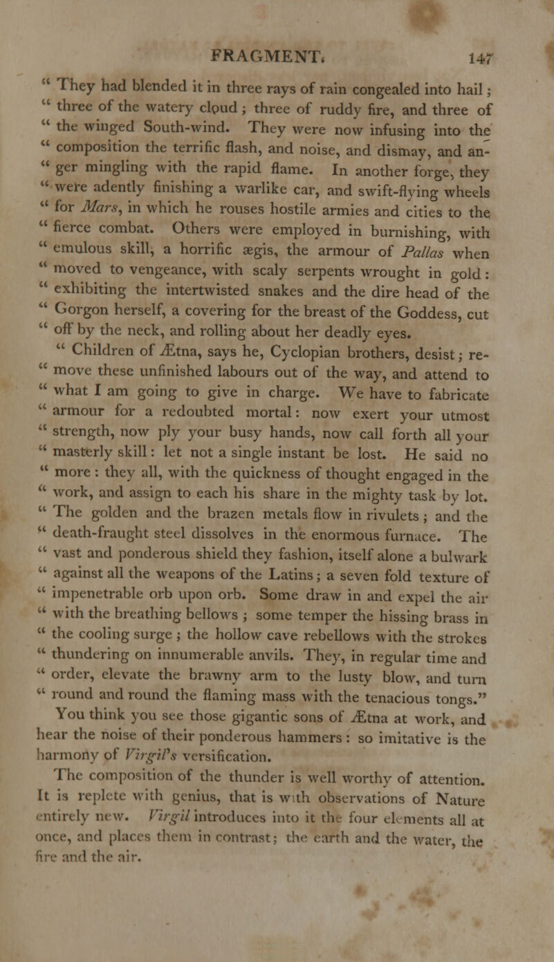 4 They had blended it in three rays of rain congealed into hail;  three of the watery clpud ; three of ruddy fire, and three of  the winged South-wind. They were now infusing into the  composition the terrific flash, and noise, and dismay, and an-  ger mingling with the rapid flame. In another forge, they were adently finishing a warlike car, and swift-flying wheels  for Mars, in which he rouses hostile armies and cities to the  fierce combat. Others were employed in burnishing, with  emulous skill, a horrific aegis, the armour of Pal/as when  moved to vengeance, with scaly serpents wrought in gold:  exhibiting the intertwisted snakes and the dire head of the  Gorgon herself, a covering for the breast of the Goddess, cut  off by the neck, and rolling about her deadly eyes.  Children of iEtna, says he, Cyclopian brothers, desist; re-  move these unfinished labours out of the way, and attend to  what I am going to give in charge. We have to fabricate  armour for a redoubted mortal: now exert your utmost  strength, now ply your busy hands, now call forth all your  masterly skill: let not a single instant be lost. He said no  more : they all, with the quickness of thought engaged in the a work, and assign to each his share in the mighty task by lot.  The golden and the brazen metals flow in rivulets ; and the  death-fraught steel dissolves in the enormous furnace. The  vast and ponderous shield they fashion, itself alone a bulwark  against all the weapons of the Latins; a seven fold texture of  impenetrable orb upon orb. Some draw in and expel the air u with the breathing bellows ; some temper the hissing brass in  the cooling surge ; the hollow cave rebellows with the strokes  thundering on innumerable anvils. They, in regular time and  order, elevate the brawny arm to the lusty blow, and turn «* round and round the flaming mass with the tenacious tongs. You think you see those gigantic sons of jfitna at work, and hear the noise of their ponderous hammers : so imitative is the harmony of Virgil's versification. The composition of the thunder is well worthy of attention. It is replete with genius, that is with observations of Nature entirely new. Virgil introduces into it the four elements all at once, and places them in contrast; the earth and the water the fire and the air.