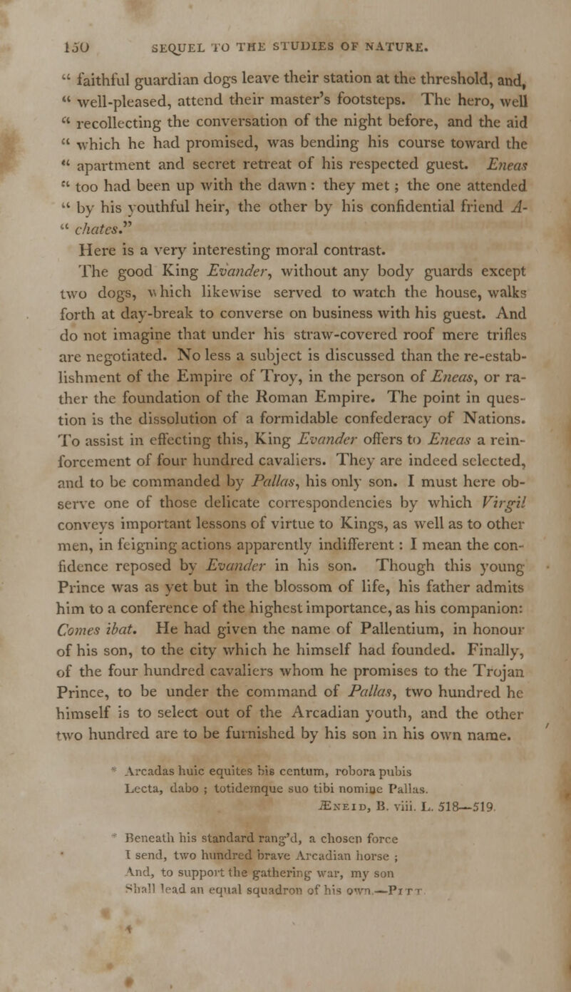 I  faithful guardian dogs leave their station at the threshold, and,  well-pleased, attend their master's footsteps. The hero, well  recollecting the conversation of the night before, and the aid  which he had promised, was bending his course toward the  apartment and secret retreat of his respected guest. Eneas  too had been up with the dawn: they met; the one attended  by his youthful heir, the other by his confidential friend A-  chates. Here is a very interesting moral contrast. The good King Evander, without any body guards except two dogs, v hich likewise served to watch the house, walks forth at day-break to converse on business with his guest. And do not imagine that under his straw-covered roof mere trifles are negotiated. No less a subject is discussed than the re-estab- lishment of the Empire of Troy, in the person of Eneas, or ra- ther the foundation of the Roman Empire. The point in ques- tion is the dissolution of a formidable confederacy of Nations. To assist in effecting this, King Evander offers to Eneas a rein- forcement of four hundred cavaliers. They are indeed selected, and to be commanded by Pallas, his only son. I must here ob- serve one of those delicate correspondencies by which Virgil conveys important lessons of virtue to Kings, as well as to other men, in feigning actions apparently indifferent: I mean the con- fidence reposed by Evander in his son. Though this young- Prince was as yet but in the blossom of life, his father admits him to a conference of the highest importance, as his companion: Comes ibat. He had given the name of Pallentium, in honour of his son, to the city which he himself had founded. Finally, of the four hundred cavaliers whom he promises to the Trojan Prince, to be under the command of Pallas, two hundred he himself is to select out of the Arcadian youth, and the other two hundred are to be furnished by his son in his own name. Arcadas huic equites bis centum, robora pubis Lccta, dabo ; totidemque suo tibi nomhjc Pallas. JExeid, B. viii. L. 518—519.  Beneath his standard ranged, a chosen force 1 send, two hundred brave Arcadian horse ; And, to support the gathering' war, my son Shall Vad an equal squadron of his own—Pit i
