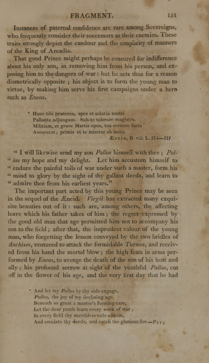 Instances of paternal confidence are rare among Sovereigns, who frequently consider their successors as their enemies. These traits strongly depict the candour and the simplicity ol manners of the King of Arcadia. That good Prince might perhaps be censured for indifference about his only son, in removing him from his person, and ex- posing him to the dangers of war: but he acts thus for a reason diametrically opposite ; his object is to form the young man to virtue, by making him serve his first campaigns under a hero such as Eneas, ' Ilunc tibi prxterea, spes et solatia nostri Pallanta adjungani. Sub te tolerare magisti-o. Militiam, et grave Martis opus, tua cernere facta Assucscat -, primis et te miretur ab annis. JEneid, B. viii. L. 514—517.  I will likewise send my son Pallas himself with thee ; Pal- u las my hope and my delight. Let him accustom himself to u endure the painful toils of war under such a master, form his  mind to glory by the sight of thy gallant deeds, and learn to  admire thee from his earliest years. The important part acted by this young Prince may be seen in the sequel of the jEneid. Virgil has extracted many exqui- site beauties out of it: such are, among others, the affecting- leave which his father takes of him ; the regret expressed by the good old man that age permitted him not to accompany his son to the field ; after that, the imprudent valour of the young man, who forgetting the lesson conveyed by the two bridles of Anchises, ventured to attack the formidable Turnus, and receiv- ed from his hand the mortal blow ; the high feats in arms per- formed by Eneas, to avenge the death of the son of his host and ally ; his profound sorrow at sight of the youthful Pallas, cut off in the flower of his age, and the very first day that he had Ami Id my Pallas by thy side engage, Pallas, the joy of my declining Beneath so great a master's forming care, Let thf dear youth learn every work of war ; In every field thy matchless toils admire, And emulate thy deeds, and catch the glorious fire.—Pjj ;