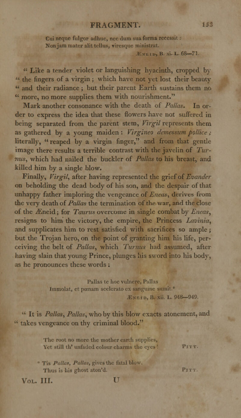 Cui neque fulgor adhuc, nee dum sua forma rcccssit: Non jam mater alittellus, viresque ministrat. , iu, B. -\i. L. 68—71.  Like a tender violet or languishing hyacinth, cropped by u the fingers of a virgin ; which have not yet lost their beauty  and their radiance ; but their parent Earth sustains them no  more, no more supplies them with nourishment. Mark another consonance with the death of Pallas. In or- der to express the idea that these flowers have not suffered in being separated from the parent stem, Virgil represents them as gathered by a young maiden : Virgineo demessum pollice ; literally, reaped by a virgin finger, and from that gentle image there results a terrible contrast with the javelin of Tur- nus, which had nailed the buckler of Pallas to his breast, and killed him by a single blow. Finally, Virgil, after having represented the grief of Evander on beholding the dead body of his son, and the despair of that unhappy father imploring the vengeance of Eneas, derives from the very death of Pallas the termination of the war, and the close of the iEneid; for Taurus overcome in single combat by Eneas, resigns to him the victory, the empire, the Princess Lavinia, and supplicates him to rest satisfied with sacrifices so ample ; but the Trojan hero, on the point of granting him his life, per- ceiving the belt of Pallas, which Turnus had assumed, after having slain that young Prince, plunges his sword into his body, as he pronounces these words : Pallas tc hoc vulnere, Pallas Immolat, et pocnam scelerato ex sanguine sumit.* •.--.id, 15. xii. L. 948—949. u It is Pallas, Pallas, who by this blow exacts atonement, and  takes vengeance on thy criminal blood. The root no more the mother earth supplies, Vet .still ih' unladed colour charms the c Pn T. Tis Pallat, Pallas, gives the fatal blow. Thus is his ghost aton'd. Pitt. Vol. III. V