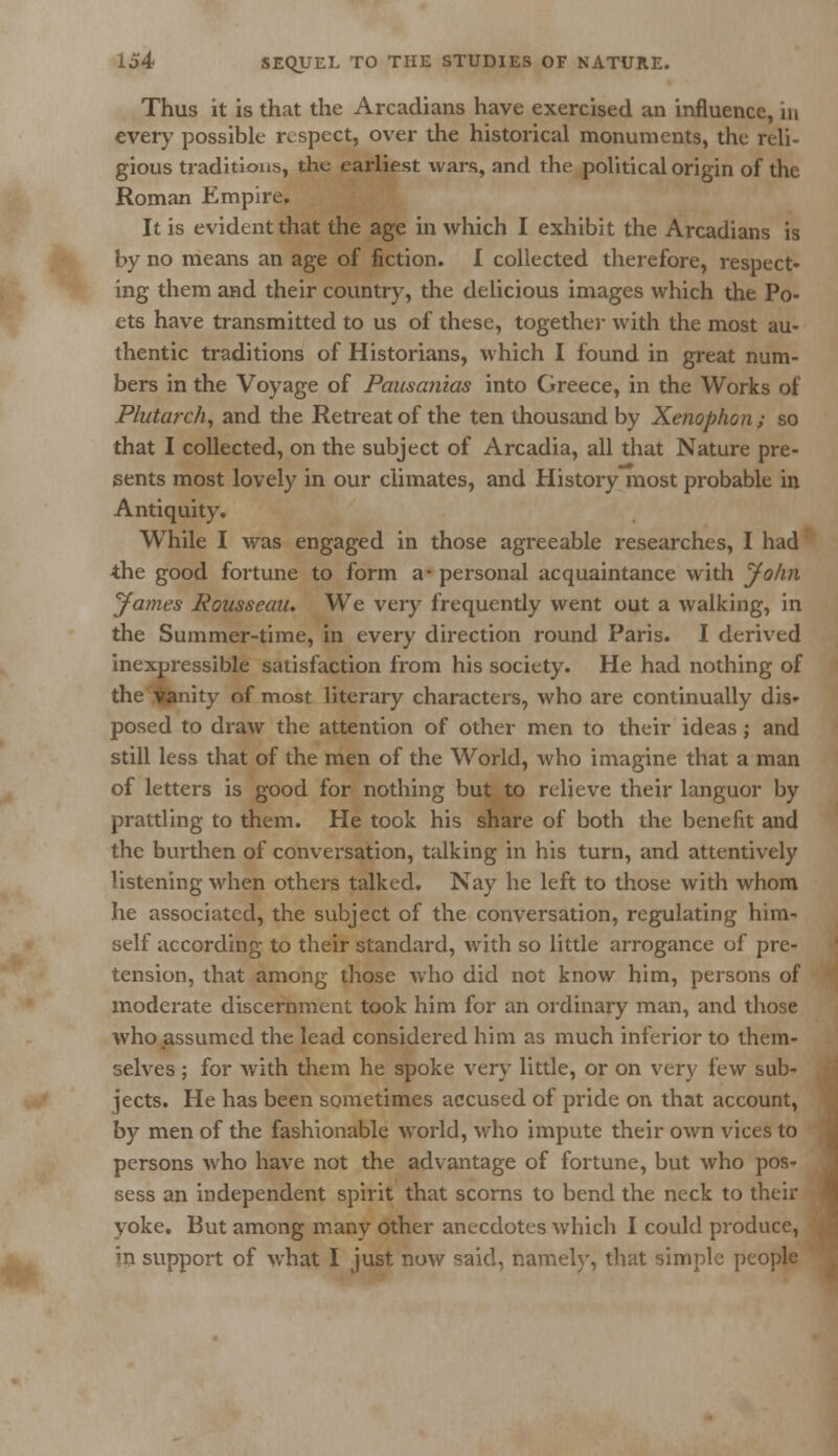Thus it is that the Arcadians have exercised an influence, in every possible respect, over the historical monuments, the reli- gious traditions, the earliest wars, and the political origin of the Roman Empire, It is evident that the age in which I exhibit the Arcadians is by no means an age of fiction. I collected therefore, respect- ing them and their country, the delicious images which the Po- ets have transmitted to us of these, together with the most au- thentic traditions of Historians, which I found in great num- bers in the Voyage of Pausanias into Greece, in the Works of Plutarch, and the Retreat of the ten thousand by Xenophon; so that I collected, on the subject of Arcadia, all that Nature pre- sents most lovely in our climates, and History most probable in Antiquity. While I was engaged in those agreeable researches, I had the good fortune to form a- personal acquaintance with John James Rousseau. We very frequently went out a walking, in the Summer-time, in every direction round Paris. I derived inexpressible satisfaction from his society. He had nothing of the Canity of most literary characters, who are continually dis- posed to draw the attention of other men to their ideas j and still less that of the men of the World, who imagine that a man of letters is good for nothing but to relieve their languor by prattling to them. He took his share of both the benefit and the burthen of conversation, talking in his turn, and attentively listening when others talked. Nay he left to those with whom he associated, the subject of the conversation, regulating him- self according to their standard, with so little arrogance of pre- tension, that among those who did not know him, persons of moderate discernment took him for an ordinary man, and those who assumed the lead considered him as much inferior to them- selves ; for with them he spoke very little, or on very few sub- jects. He has been sometimes accused of pride on that account, by men of the fashionable world, who impute their own vices to persons who have not the advantage of fortune, but who pos- sess an independent spirit that scorns to bend the neck to their yoke. But among many other anecdotes which I could produce, in support of what I just now said, namely, that simple people