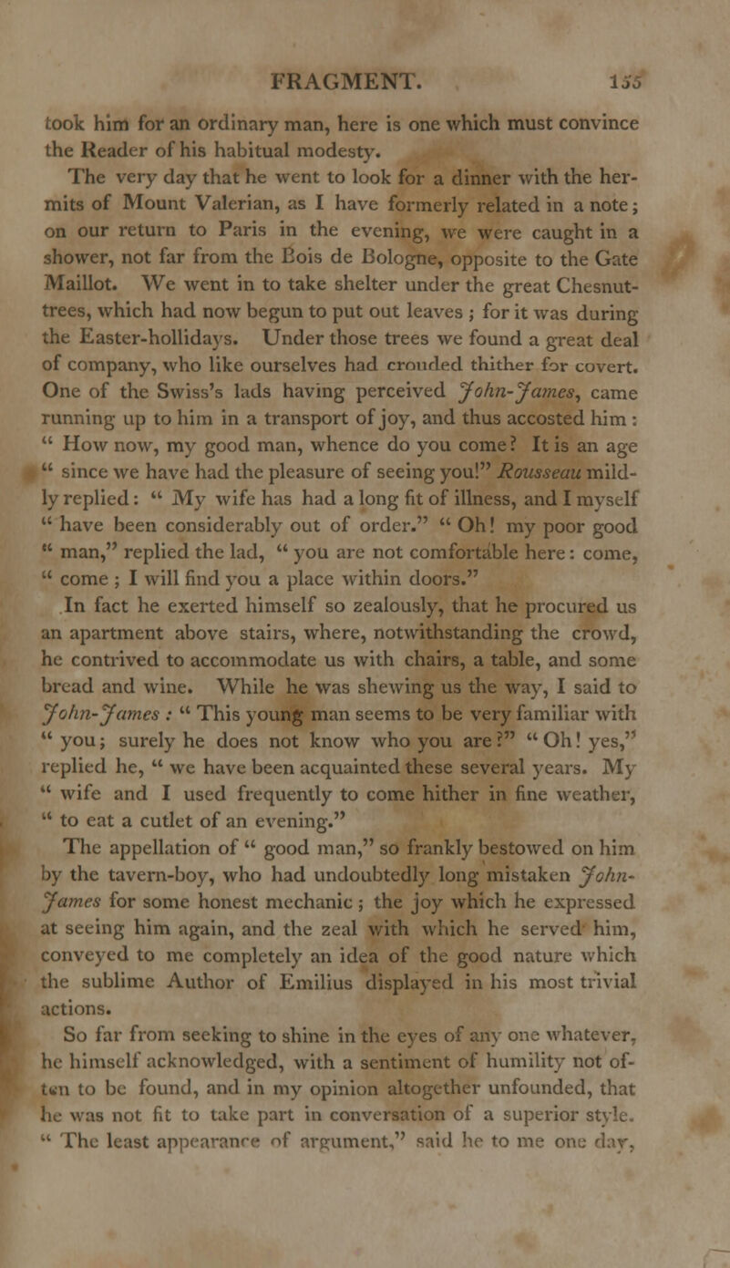 took him for an ordinary man, here is one which must convince the Reader of his habitual modesty. The very day that he went to look for a dinner with the her- mits of Mount Valerian, as I have formerly related in a note; on our return to Paris in the evening, we were caught in a shower, not far from the Eois de Bologne, opposite to the Gate Maillot. We went in to take shelter under the great Chesnut- trees, which had now begun to put out leaves ; for it was during the Easter-hollidays. Under those trees we found a great deal of company, who like ourselves had crouded thither for covert. One of the Swiss's lads having perceived John-James, came running up to him in a transport of joy, and thus accosted him :  How now, my good man, whence do you come ? It is an age  since we have had the pleasure of seeing you! Rousseau mild- ly replied:  My wife has had a long fit of illness, and I myself  have been considerably out of order.  Oh! my poor good  man, replied the lad,  you are not comfortable here: come,  come ; I will find you a place within doors. In fact he exerted himself so zealously, that he procured us an apartment above stairs, where, notwithstanding the crowd, he contrived to accommodate us with chairs, a table, and some bread and wine. While he was shewing us the way, I said to John-James :  This young man seems to be very familiar with  you; surely he does not know who you are ?  Oh! yes, replied he,  we have been acquainted these several years. My  wife and I used frequently to come hither in fine weather,  to eat a cutlet of an evening. The appellation of  good man, so frankly bestowed on him by the tavern-boy, who had undoubtedly long mistaken John- James for some honest mechanic ; the joy which he expressed at seeing him again, and the zeal with which he served him, conveyed to me completely an idea of the good nature which the sublime Author of Emilius displayed in his most trivial actions. So far from seeking to shine in the eyes of an}' one whatever, he himself acknowledged, with a sentiment of humility not of- twn to be found, and in my opinion altogether unfounded, that he was not fit to take part in conversation of a superior st  The least appearance of argument, said he to me one day,