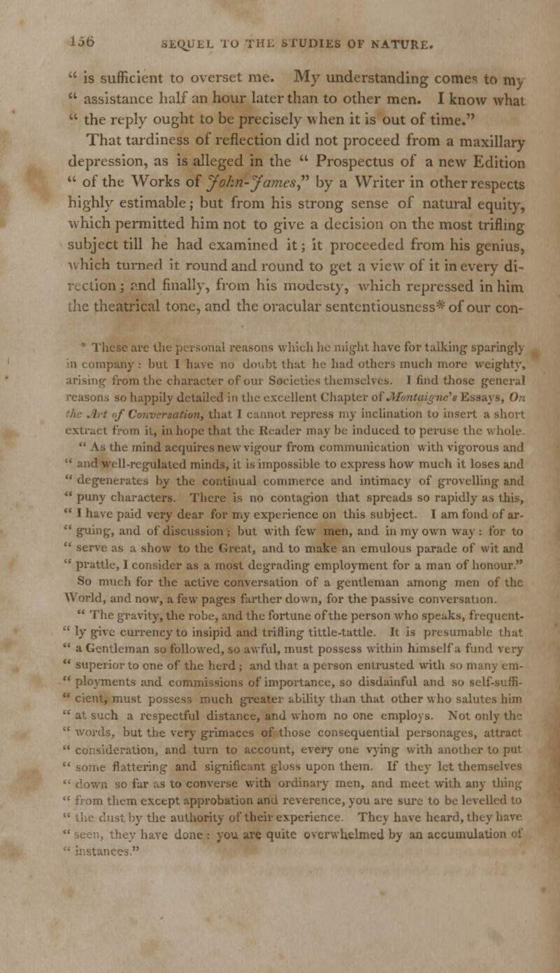  is sufficient to overset me. My understanding comes to my  assistance half an hour later than to other men. I know what  the reply ought to be precisely v\ hen it is out of time. That tardiness of reflection did not proceed from a maxillary depression, as is alleged in the  Prospectus of a new Edition  of the Works of John-James by a Writer in other respects highly estimable; but from his strong sense of natural equity, which permitted him not to give a decision on the most trifling- subject till he had examined it; it proceeded from his genius, which turned it round and round to get a view of it in every di- rection ; and finally, from his modesty, which repressed in him the theatrical tone, and the oracular sententiousness*'of our con- x These arc the personal reasons which he might have for talking sparingly in company : but I have no doubt that he had others much more weighty, arising from the character of our Societies themselves. I find those general reasons so happily detailed in the excellent Chapter oi' Jllontuignc's Essays, On \rt of Conversation, that I cannot repress my inclination to insert a short extract from it, in hope that the Header may be induced to peruse the whole  As the mind acquires new vigour from communication with vigorous and  and well-regulated minds, it is impossible to express how much it loses and  degenerates by the continual commerce and intimacy of grovelling and  puny characters. There is no contagion that spreads so rapidly as this,  I have paid very dear for my experience on this subject. I am fond of ar-  guing, and of discussion ; but with few men, and in my own way : for to  serve as a show to the Great, and to make an emulous parade of wit and  prattle, 1 consider as a most degrading employment for a man of honour. So much for the active conversation of a gentleman among men of the World, and now, a few pages farther down, for the passive conversation.  The gravity, the robe, and the fortune of the person who speaks, frequcnt-  ly give currency to insipid and trifling tittle-tattle. It is presumable that  a Gentleman so followed, so awful, must possess within himself a find very  superior to one of the herd; and that a person entrusted with so many era-  ployments and commissions of importance, so disdainful and so self-suffi-  cient, must possess much greater ability than that other who salutes him  at such a respectful distance, and whom no one employs. Not only the  words, but the very grimaces of those consequential personages, attract  consideration, and turn to account, every one vying with another to put  some flattering and significant gloss upon them. If they let themselves '■ down so far as to converse with ordinary men, and meet with any thing  from them except approbation and reverence, you are sure to be levelled to  the dust by the authority of their experience. They have heard, they have  seen, they have done : you are quite overwhelmed by an accumulation of ■ices.