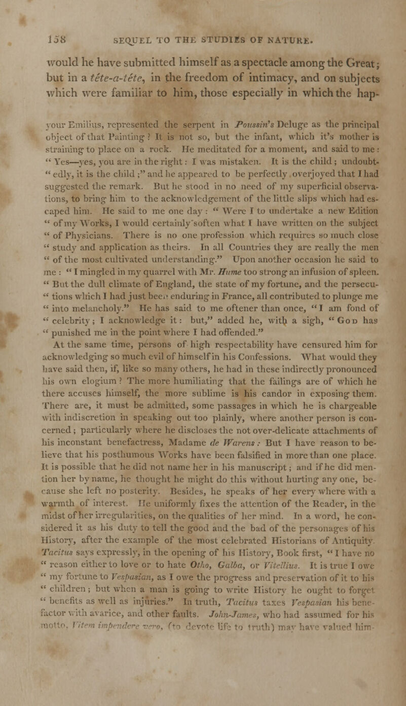 would he have submitted himself as a spectacle among the Great; but in a tete-a-tete, in the freedom of intimacy, and on subjects which were familiar to him, those especially in which the hap- your Emilias, represented the serpent in Poussin's Deluge as the principal object of that Painting'? It is not so, but Ihe infant, which it's mother is straining to place on a rock. He meditated for a moment, and said to me :  Yes—yes, you are in the rig-lit: I was mistaken. It is the child ; undoubt-  edly, it is the child ; and he appeared to be perfectly overjoyed that I had suggested the remark. But he stood in no need of my superficial observa- tions, to bring- him to the acknowledgement of the little slips which had es- caped him. He said to me one day :  Were I to undertake a new Edition  of my Works, I would certainly soften what I have written on the subject  of Physicians. There is no one profession which requires so much close  study and application as theirs. In all Countries they are really the men  of the most cultivated understanding. Upon another occasion he said to me :  I mingled in my quarrel with Mr. Hume too strong an infusion of spleen.  But the dull climate of England, the state of my fortune, and the pcrsecu-  tions which I had just bed' enduring in France, all contributed to plunge me  into melancholy. He has said to me oftener than once,  I am fond of -'celebrity; I acknowledge it: but, added he, with a sigh, God has  punished me in the point where I had offended. At the same time, persons of high respectability have censured him for acknowledging so much evil of himself in his Confessions. What would they have said then, if, like so many others, he had in these indirectly pronounced his own elogium ? The more humiliating that the failings are of which he there accuses himself, the more sublime is his candor in exposing them. There are, it must be admitted, some passages in which he is chargeable with indiscretion in speaking out too plainly, where another person is con- cerned ; particularly where he discloses the not over-delicate attachments of his inconstant benefactress, Madame de Warens: But I have reason to be- lieve that his posthumous Works have been falsified in more than one place. It is possible that he did not name her in his manuscript; and if he did men- tion her by name, he thought he might do this without hurting any one, be- cause she left no posterity. Besides, he speaks of her every where with a warmth of interest. He uniformly fixes the attention of the Reader, in the midst of her irregularities, on the qualities of her mind. In a word, he con- sidered it as his duty to tell the good and the bad of the personages of his History, after the example of the most celebrated Historians of Antiquity Tacitus says expressly, in the opening of his History, Book first, I have no  reason either to love or to hate Otho, Galba, or It is true I owe  my fortune to Vespasian, as I owe the progress and preservation of it to his  children ; but when a man is going to write History he ought to forget '; benefits as well as injuries. In truth, Tacitus taxes Vespasian his factor with avarice, and other faults. John-James, who had assumed for his