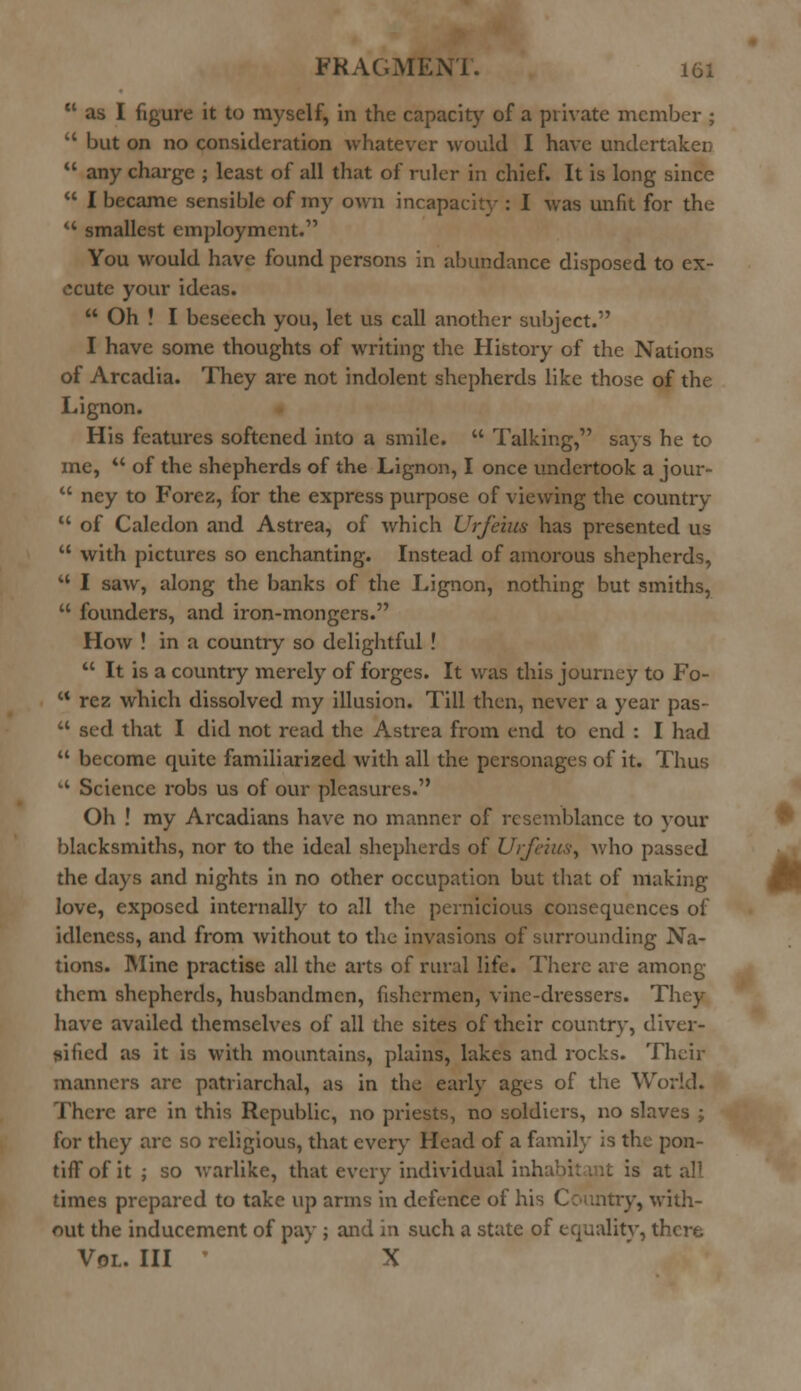  as I figure it to myself, in the capacity of a private member ;  but on no consideration whatever would I have undertaken  any charge ; least of all that of ruler in chief. It is long since  I became sensible of my own incapacity : I was unfit for the u smallest employment. You would have found persons in abundance disposed to ex- ecute your ideas.  Oh ! I beseech you, let us call another subject. I have some thoughts of writing the History of the Nations of Arcadia. They are not indolent shepherds like those of the Lignon. His features softened into a smile.  Talking, says he to me,  of the shepherds of the Lignon, I once undertook a jour-  ney to Forez, for the express purpose of viewing the country M of Caledon and Astrea, of which Urfeius has presented us  with pictures so enchanting. Instead of amorous shepherds,  I saw, along the banks of the Lignon, nothing but smiths,  founders, and iron-mongers. How ! in a country so delightful!  It is a country merely of forges. It was this journey to Fo-  rez which dissolved my illusion. Till then, never a year pas-  sed that I did not read the Astrea from end to end : I had  become quite familiarized with all the personages of it. Thus  Science robs us of our pleasmes. Oh ! my Arcadians have no manner of resemblance to vour blacksmiths, nor to the ideal shepherds of Urfeius, v;\\o passed the days and nights in no other occupation but that of making love, exposed internally to all the pernicious consequences of idleness, and from without to the invasions of surrounding Na- tions. Mine practise all the arts of rural life. There are among them shepherds, husbandmen, fishermen, vine-dressers. They have availed themselves of all the sites of their country, diver- sified as it is with mountains, plains, lakes and rocks. Their manners arc patriarchal, as in the early ages of the World. There are in this Republic, no priests, no soldiers, no slaves ; for they are so religious, that every Head of a family is the pon- tiff of it ; so warlike, that every individual i . is at all times prepared to take up arms in defence of his Country, with- out the inducement of pay ; and in such a state of equality, there Vol. Ill X