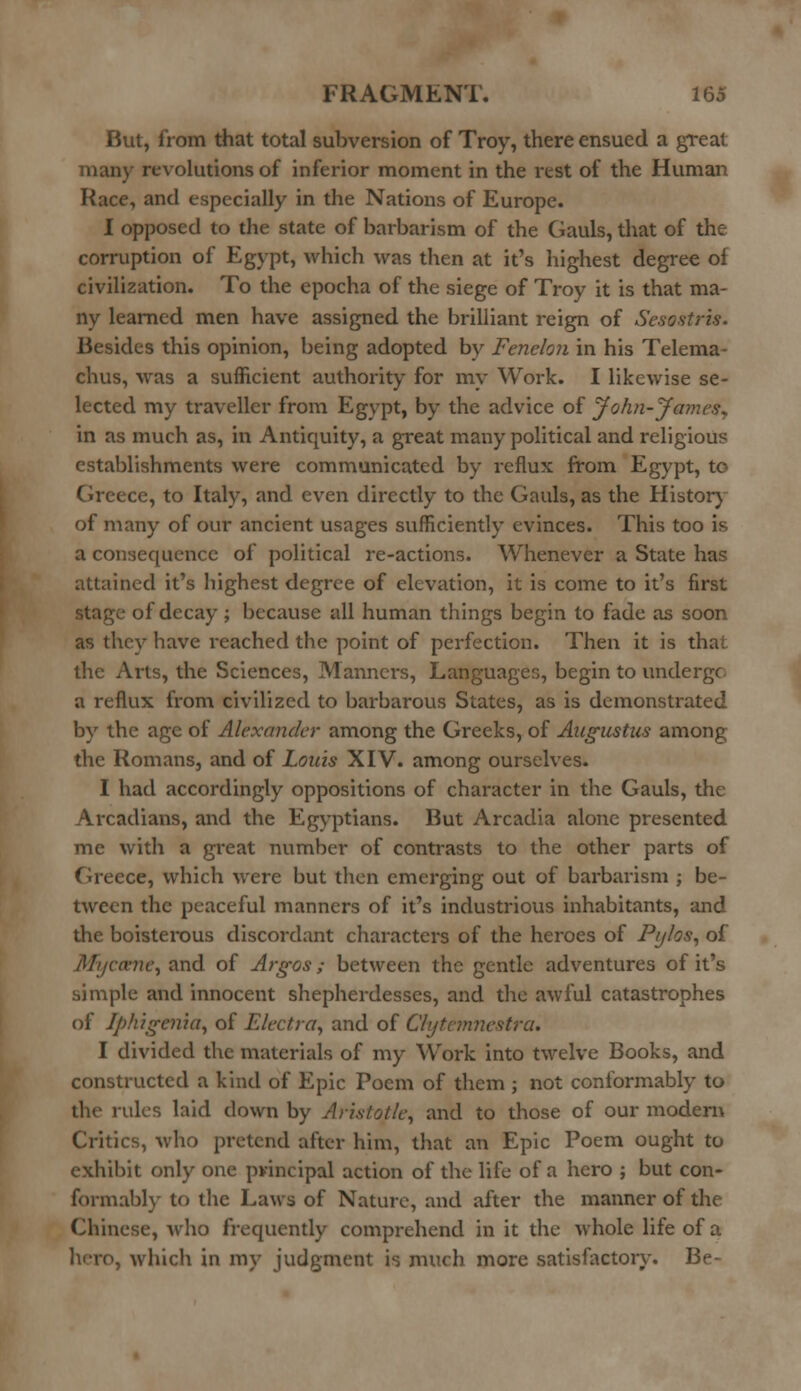 But, from that total subversion of Troy, there ensued a great man)' revolutions of inferior moment in the rest of the Human Race, and especially in the Nations of Europe. I opposed to the state of barbarism of the Gauls, that of the corruption of Egypt, which was then at it's highest degree of civilization. To the epocha of the siege of Troy it is that ma- ny learned men have assigned the brilliant reign of Sesestris. Besides this opinion, being adopted by Fenelon in his Telema- chus, was a sufficient authority for my Work. I likewise se- lected my traveller from Egypt, by the advice of John-James* in as much as, in Antiquity, a great many political and religious establishments were communicated by reflux from Egypt, to Greece, to Italy, and even directly to the Gauls, as the History of many of our ancient usages sufficiently evinces. This too is a consequence of political re-actions. Whenever a State has attained it's highest degree of elevation, it is come to it's first stage of decay ; because all human things begin to fade as soon as they have reached the point of perfection. Then it is that the Ails, the Sciences, Manners, Languages, begin to undergo a reflux from civilized to barbarous States, as is demonstrated by the age of Alexander among the Greeks, of Augustus among the Romans, and of Louis XIV. among ourselves. I had accordingly oppositions of character in the Gauls, the Arcadians, and the Egyptians. But Arcadia alone presented me with a great number of contrasts to the other parts of Greece, which were but then emerging out of barbarism ; be- tween the peaceful manners of it's industrious inhabitants, and the boisterous discordant characters of the heroes of Pylos, of /U/jcn-nc, and of Argos; between the gentle adventures of it's simple and innocent shepherdesses, and the awful catastrophes of Iphigenia, of Electra, and of Clytcmnestra. I divided the materials of my Work into twelve Books, and constructed a kind of Epic Poem of them ; not conformably to the rules laid clown by Aristotle, and to those of our modern Critics, who pretend after him, that an Epic Poem ought to exhibit only one pvincipal action of the life of a hero ; but con- formably to the Laws of Nature, and after the manner of the Chinese, who frequently comprehend in it the whole life of a hero, which in my judgment is much more satisfactory. Be-