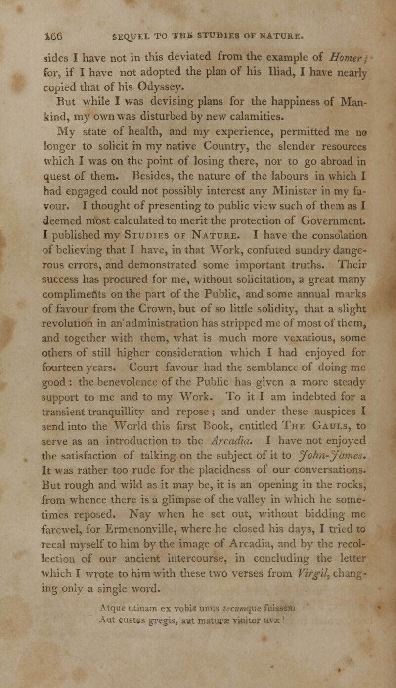 sides I have not in this deviated from the example of Homer / foi-, if I have not adopted the plan of his Iliad, I have nearly copied that of his Odyssey. But while I was devising plans for the happiness of Man- kind, my own was disturbed by new calamities. My state of health, and my experience, permitted me no longer to solicit in my native Country, the slender resources which I was on the point of losing there, nor to go abroad in quest of them. Besides, the nature of the labours in which I had engaged could not possibly interest any Minister in my fa- vour. I thought of presenting to public view such of them as I deemed most calculated to merit the protection of Government. I published my Studies of Nature. I have the consolation of believing that I have, in that Work, confuted sundry dange- rous errors, and demonstrated some important truths. Their success has procured for me, without solicitation, a great many compliments on the part of the Public, and some annual marks of favour from the Crown, but of so little solidity, that a slight revolution in an'administration has stripped me of most of them, and together with them, what is much more vexatious, some others of still higher consideration which I had enjoyed for fourteen years. Court favour had the semblance of doing me good : the benevolence of the Public has given a more steady support to me and to my Work. To it I am indebted for a transient tranquillity and repose ; and under these auspices I send into the World this first Book, entitled The Gauls, to serve as an introduction to the Arcadia. I have not enjoyed the satisfaction of talking on the subject of it to John-James. It was rather too rude for the placidness of our conversations. But rough and wild as it may be, it is an opening in the rocks, from whence there is a glimpse of the valley in which he some- times reposed. Nay when he set out, without bidding me farewel, for Ermenonville, where he closed his days, I tried to recal myself to him by the image of Arcadia, and by the recol- lection of our ancient intercourse, in concluding the letter which I wrote to him with these two verses from Virgil, chang- ing only a single word. Atqvie utinam ex vobis unus tecumque fuK Aut custgs gregis, aut maturse vinitor wx '