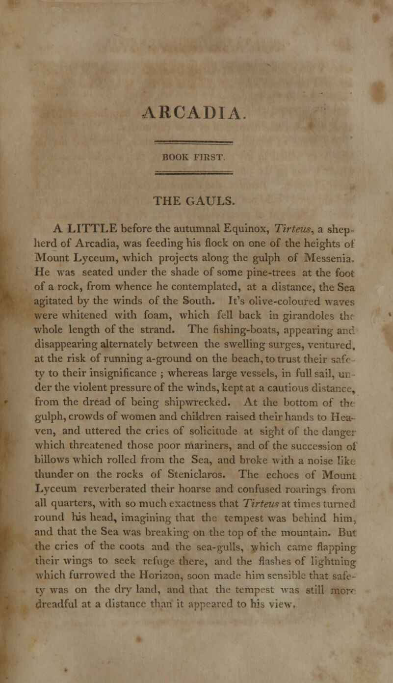ARCADIA ROOK FlttST. THE GAULS. A LITTLE before the autumnal Equinox, Tirteus, a shep herd of Arcadia, was feeding his flock on one of the heights of Mount Lyceum, which projects along the gulph of Messenia. He was seated under the shade of some pine-trees at the foot of a rock, from whence he contemplated, at a distance, the Sea agitated by the winds of the South. It's olive-coloured waves were whitened with foam, which fell back in girandoles thr whole length of the strand. The fishing-boats, appearing disappearing alternately between the swelling surges, ventured, at the risk of running a-ground on the beach, to trust their ty to their insignificance ; whereas large vessels, in full sail, ur der the violent pressure of the winds, kept at a cautious distance, from the dread of being shipwrecked. At the bottom of the gulph, crowds of women and children raised their hands to Hea- ven, and uttered the cries of solicitude at sight of the danger which threatened those poor mariners, and of the succession ol billows which rolled from the Sea, and broke with a noise like thunder on the rocks of Steniclaros. The echoes of Mount Lyceum reverberated their hoarse and confused roarings from all quarters, with so much exactness that Tirteus at times turned round his head, imagining that the tempest was behind him, and that the Sea was breaking on the top of the mountain. But the cries of the coots and the sea-gulls, which came flapping their wings to seek refuge there, and the flashes of lightning which furrowed the Horizon, soon made him sensible that safe- ty was on the dry land, and that the tempest was still more