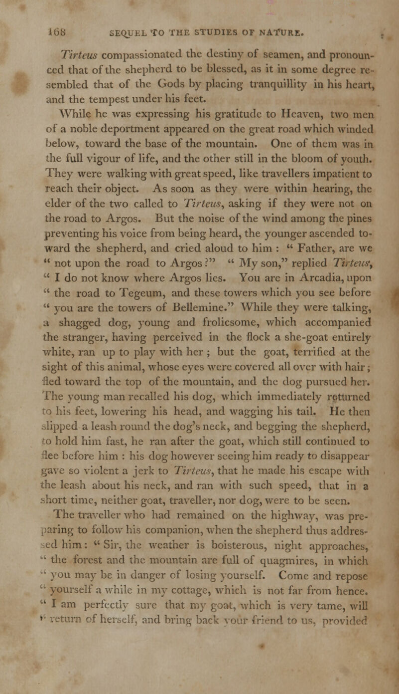Tirtcus compassionated the destiny of seamen, and pronoun- ced that of the shepherd to be blessed, as it in some degree re- sembled that of the Gods by placing tranquillity in his heart, and the tempest under his feet. While he was expressing his gratitude to Heaven, two men of a noble deportment appeared on the great road which winded below, toward the base of the mountain. One of them was in the full vigour of life, and the other still in the bloom of youth. They were walking with great speed, like travellers impatient to reach their object. As soon as they were within hearing, the elder of the two called to Tirteus, asking if they were not on the road to Argos. But the noise of the wind among the pines preventing his voice from being heard, the younger ascended to- ward the shepherd, and cried aloud to him :  Father, are we  not upon the road to Argos ?  My son, replied Tirtewty  I do not know where Argos lies. You are in Arcadia, upon  the road to Tegeum, and these towers which you see before  you are the towers of Bellemine. While they were talking, a shagged dog, young and frolicsome, which accompanied the stranger, having perceived in the flock a she-goat entirely white, ran up to play with her ; but the goat, terrified at the sight of this animal, whose eyes were covered all over with hair; fled toward the top of the mountain, and the dog pursued her. The young man recalled his dog, which immediately returned to his feet, lowering his head, and wagging his tail. He then .slipped a leash round the dog's neck, and begging the shepherd, to hold him fast, he ran after the goat, which still continued to flee before him : his dog however seeing him ready to disappear gave so violent a jerk to Tirteus, that he made his escape with the leash about his neck, and ran with such speed, that in a .short time, neither goat, traveller, nor dog, were to be seen. The traveller who had remained on the highway, was pre- paring to follow his companion, -vvhen the shepherd thus addres- sed him: w Sir, the weather is boisterous, night approaches, w' the forest and the mountain are full of quagmires, in which  you may be in danger of losing yourself. Come and repose  yourself a while in my cottage, which is not far from hence.  I am perfectly sure that my goat, which is very tame, will »• return of herself, and bring back vour friend to us, provided