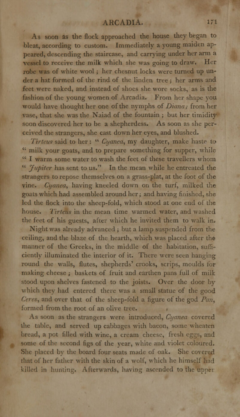 As soon as the flock approached the house they began to bleat, according to custom. Immediately a young maiden ap- peared, descending the staircase, and carrying under her arm a vessel to receive the milk which she was going to draw. Her robe was of white wool ; her chesnut locks were turned up un- der a hat formed of the rind of the linden tree ; her arms and feet were naked, and instead of shoes she wore socks, as is the fashion of the young women of Arcadia. From her shape you would have thought her one of the nymphs of Diana; from her vase, that she was the Naiad of the fountain ; but her timidity- soon discovered her to be a shepherdess. As soon as she per- ceived the strangers, she cast down her eyes, and blushed. Ttrteus said to her:  Cyanea, my daughter, make haste to  milk your goats, and to prepare something for supper, while  I warm some water to wash the feet of these travellers whom  Jupiter has sent to us. In the mean while he entreated the strangers to repose themselves on a grass-plat, at the foot of the vine. Cyaiica, having kneeled down on the turf, milked the goats which had assembled around her; and having finished, she led the flock into the sheep-fold, which stood at one end of the house. Tirteuti in the mean time warmed water, and washed the feet of his guests, after which he invited them to walk in. Night was already advanced ; but a lamp suspended from the ceiling, and the blaze of the hearth, which was placed after the manner of the Greeks, in the middle of the habitation, suffi- ciently illuminated the interior of it. There were seen hanging round the walls, flutes, shepherds' crooks, scrips, moulds for making cheese ; baskets of fruit and earthen pans full of milk stood upon shelves fastened to the joists. Over the door by which they had entered there was a small statue of the good Ceres, and over that of the sheep-fold a figure of the god Pa??, formed from the root of an olive tree. . As soon as the strangers were introduced, Cijanea covered ihe table, and served up cabbages with bacon, some wheaten bread, a pot filled with wine, a cream cheese, fresh eggs, and some of the second figs of the year, white and violet coloured. She placed by the board four seats made of oak. She covered that of her father with the skin of a wolf, which he himself had killed in hunting. Afterwards, having ascended to the upper