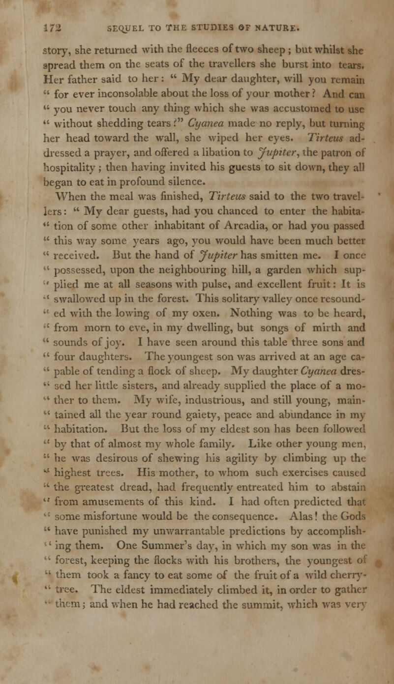 story, she returned with the fleeces of two sheep ; but whilst she spread them on the seats of the travellers she burst into tears. Her father said to her:  My dear daughter, will you remain  for ever inconsolable about the loss of your mother ? And can  you never touch any thing which she was accustomed to use ** without shedding tears in Cyanea made no reply, but turning her head toward the wall, she wiped her eyes. Tirteus ad- dressed a prayer, and offered a libation to Jupiter, the patron of hospitality ; then having invited his guests to sit down, they all began to eat in profound silence. When the meal was finished, Tirteus said to the two travel- lers :  My dear guests, had you chanced to enter the habita- iC tion of some other inhabitant of Arcadia, or had you passed u this way some years ago, you would have been much better  received. But the hand of Jupiter has smitten me. I once M possessed, upon the neighbouring hill, a garden which sup-  plied me at all seasons with pulse, and excellent fruit: It is •' swallowed up in the forest. This solitary valley once resound- u ed with the lowing of my oxen. Nothing was to be heard,  from morn to eve, in my dwelling, but songs of mirth and u sounds of joy. I have seen around this table three sons and  four daughters. The youngest son was arrived at an age ca-  pable of tending a flock of sheep. My daughter Cyanea dres-  sed her little sisters, and already supplied the place of a mo- u ther to them. My wife, industrious, and still young, main-  tained all the year round gaiety, peace and abundance in my ct habitation. But the loss of my eldest son has been followed  by that of almost my whole family. Like other young men,  he was desirous of shewing his agility by climbing up the ** highest trees. His mother, to whom such exercises caused ;' the greatest dread, had frequently entreated him to abstain  from amusements of this kind. I had often predicted that ne misfortune would be the consequence. Alas! the Gods  have punished my unwarrantable predictions by accomplish- ;' ing them. One Summer's day, in which my son was in the ''• forest, keeping the flocks with his brothers, the youngest of l* them took a fancy to eat some of the fruit of a wild cherry-  tree. The eldest immediately climbed it, in order to gather •• them; and when he had reached the summit, which was very
