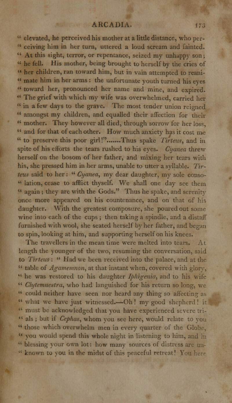 M elevated, he perceived his mother at a little distance, who per- tt ceiving him in her turn, uttered a loud scream and fainted. 11 At this sight, terror, or repentance, seized my unhappy son;  he fell. His mother, being brought to herself by the cries of  her children, ran toward him, but in vain attempted to reani-  mate him in her arms : the unfortunate youth turned his eyes  toward her, pronounced her name and mine, and expired.  The grief with which my wife was overwhelmed, carried her  in a few days to the grave. The most tender union reigned  amongst my children, and equalled their affection for their  mother. They however all died, through sorrow for her loss,  and for that of each other. How much anxiety has it cost me  to preserve this poor girl! Thus spake Tirtens, and in spite of his efforts the tears rushed to his eyes. Cyanea threw herself on the bosom of her father, and mixing her tears with his, she pressed him in her arms, unable to utter a syllable. Tir- teus said to her:  Cyanea, my dear daughter, my sole conso-  lation, cease to afflict thyself. We shall one day see them *' again ; they are with the Gods. Thus he spake, and serenity once more appeared on his countenance, and on that of his daughter. With the greatest composure, she poured out some wine into each of the cups ; then taking a spindle, and a distaff furnished with wool, she seated herself by her father, and began to spin, looking at him, and supporting herself on his knees. The travellers in the mean time were melted into tears. At length the younger of the two, resuming the conversation, said to Tirteus :  Had we been received into the palace, and at the u table of Agamemnon, at that instant when, covered with glorv,  he was restored to his daughter Iphigenia, and to his wife *' Clytcmneatra, who had languished for his return so long, we  could neither have seen nor heard any thing so affecting as |* what we have just witnessed.—Oh! my good shepherd ! \r.  must be acknowledged that you have experienced severe tri-  als ; but it Cephas, whom you see here, would relate to you u those which overwhelm men in every quarter of the Globe,  you would spend this whole night in listening to him, an.  blessing your own lot: how many sources of distress an  known to you in the midst of this peaceful retreat! \