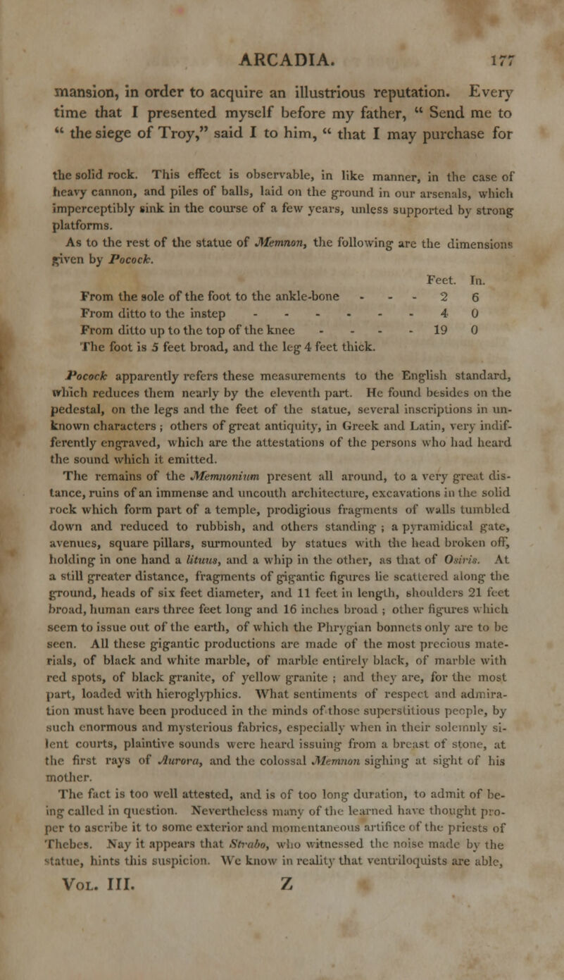 mansion, in order to acquire an illustrious reputation. Every time that I presented myself before my father,  Send me to  the siege of Troy, said I to him,  that I may purchase for the solid rock. This effect is observable, in like manner, in the case of heavy cannon, and piles of balls, laid on the ground in our arsenals, which imperceptibly sink in the course of a few years, unless supported by strong platforms. As to the rest of the statue of Memnon, the following- are the dimensions given by Pocock. Feet. In. From the sole of the foot to the ankle-bone 2 6 From ditto to the instep 4 0 From ditto up to the top of the knee - - - 19 0 The foot is 5 feet broad, and the leg 4 feet thick. Pocock apparently refers these measurements to the English standard, which reduces them nearly by the eleventh part. He found besides on the pedestal, on the legs and the feet of the statue, several inscriptions in un- known characters; others of great antiquity, in Greek and Latin, very indif- ferently engraved, which are the attestations of the persons who had heard the sound which it emitted. The remains of the Memnonium present all around, to a very great dis- tance, ruins of an immense and uncouth architecture, excavations in the solid rock which form part of a temple, prodigious fragments of walls tumbled down and reduced to rubbish, and others standing ; a pyramidical gate, avenues, square pillars, surmounted by statues with the head broken off, holding in one hand a lituns, and a whip in the other, as that of Osiris. At a still greater distance, fragments of gigantic figures lie scattered along the ground, heads of six feet diameter, and 11 feet in length, shoulders 21 feet broad, human ears three feet long and 16 inches broad ; other figures which seem to issue out of the earth, of which the Phrygian bonnets only are to be seen. All these gigantic productions arc made of the most precious mate- rials, of black and white marble, of marble entirely black, of marble with red spots, of black granite, of yellow granite ; and they are, for the most part, loaded with hieroglyphics. What sentiments of respect and admira- tion must have been produced in the minds of those superstitious people, by such enormous and mysterious fabrics, especially when in their solemnly si- lent courts, plaintive sounds were heard issuing from a breast of stone, at the first rays of Aurora, and the colossal Memnon sighing at sight of his mother. The fact is too well attested, and is of too long duration, to admit of be- ing called in question. Nevertheless many of the learned have thought pro- per to ascribe it to some exterior unci momentaneous artifice of the priests of Thebes. Nay it appears that Strabo, who witnessed the noise made by the statue, hints this suspicion. We know in reality that ventriloquists are able, Vol. III. Z