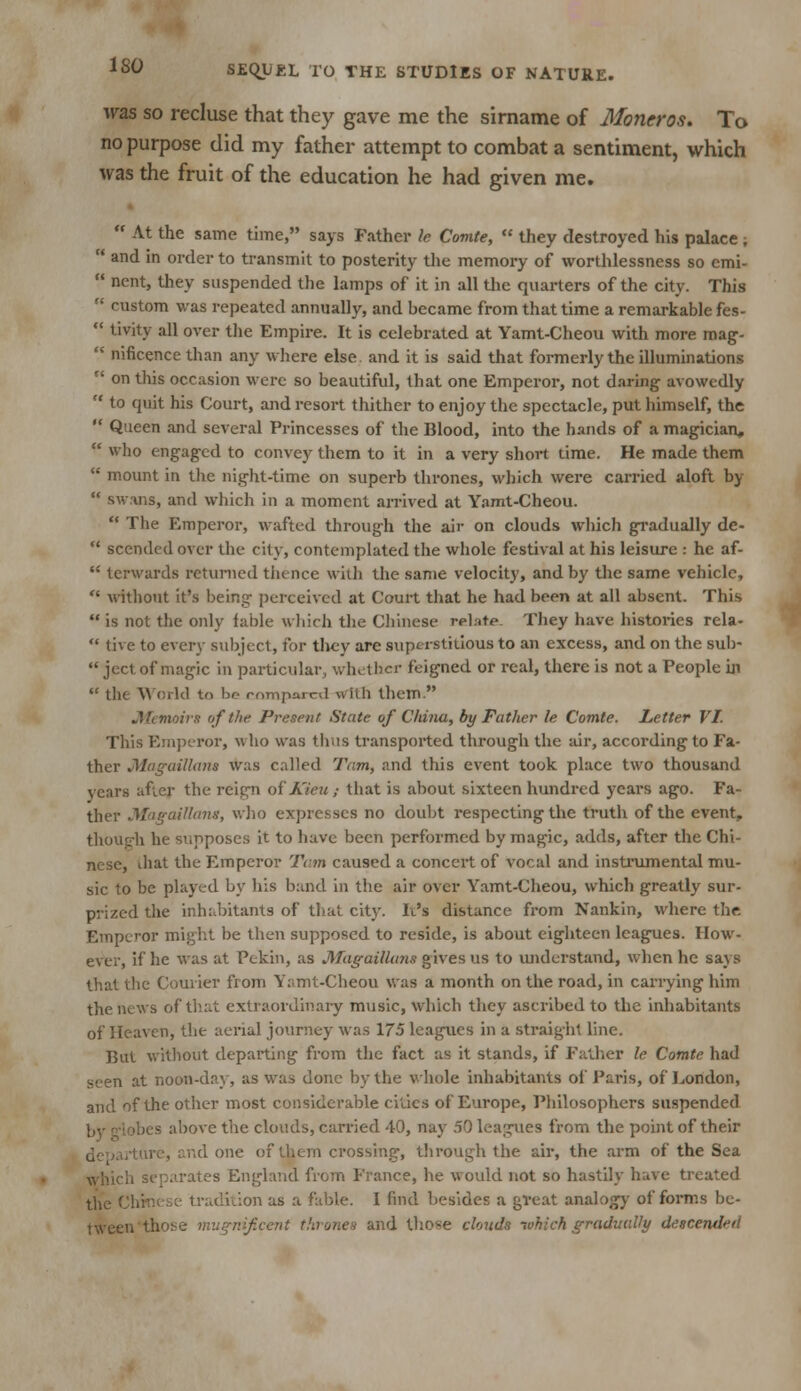was so recluse that they gave me the sirname of Moncros. To no purpose did my father attempt to combat a sentiment, which was the fruit of the education he had given me.  At the same time, says Father le Comie,  they destroyed his palace ;  and in order to transmit to posterity the memory of worthlessness so emi-  ncnt, they suspended the lamps of it in all the quarters of the city. This  custom was repeated annually, and became from that time a remarkable fes-  tivity all over the Empire. It is celebrated at Yamt-Cheou with more mag-  nificencethan any where else and it is said that formerly the illuminations r( on this occasion were so beautiful, that one Emperor, not daring avowedly  to quit his Court, and resort thither to enjoy the spectacle, put himself, the  Queen and several Princesses of the Blood, into the hands of a magician,  who engaged to convey them to it in a very short time. He made them  mount in the night-time on superb thrones, which were carried aloft by  swans, and which in a moment arrived at Yamt-Cheou.  The Emperor, wafted through the air on clouds which gradually de-  scended over the city, contemplated the whole festival at his leisure : he af-  tcrwards returned thence with the same velocity, and by the same vehicle,  without it's being perceived at Court that he had been at all absent. This  is not the only fable which the Chinese relate. They have histories rela-  tive to every subject, for they are superstitious to an excess, and on the sub-  ject of magic in particular, whether feigned or real, there is not a People in  the World to be compared with them. Memoirs of the Present State of China, by Father le Comte. Letter VI. This Emperor, who was thus transported through the air, according to Fa- ther Magaillam was called Tarn, and this event took place two thousand years after the reign of Kieu ; that is about sixteen hundred years ago. Fa- ther Magaillans, who expresses no doubt respecting the truth of the event. though he supposes it to have been performed by magic, adds, after the Chi- nese, diat the Emperor Tern caused a concert of vocal and instrumental mu- sic to be played by his band in the air over Yamt-Cheou, which greatly sur- prized the inhabitants of that city. It's distance from Nankin, where the Emperor might be then supposed to reside, is about eighteen leagues. How- ever, if he was at Pekin, as Magaillans gives us to understand, when he says that the Courier from Yamt-Cheou was a month on the road, in carrying him the news of that extraordinary music, which they ascribed to the inhabitants of Heaven, the aerial journey was 175 leagues in a straight line. But without departing from the fact as it stands, if Father le Comte had seen at noon-day, as was done by the whole inhabitants of Paris, of London, and of the other most considerable cities of Europe, Philosophers suspended ibes above the clouds, carried 40, nay 50 leagues from the point of their nd one of them crossing, through the air, the arm of the Sea which separates England from France, he would not so hastily have treated the Chinese tradition as a fable. I find besides a great analogy of forms be- tween those mvgnifcent thrones and those clouds -.vhich gradually descended