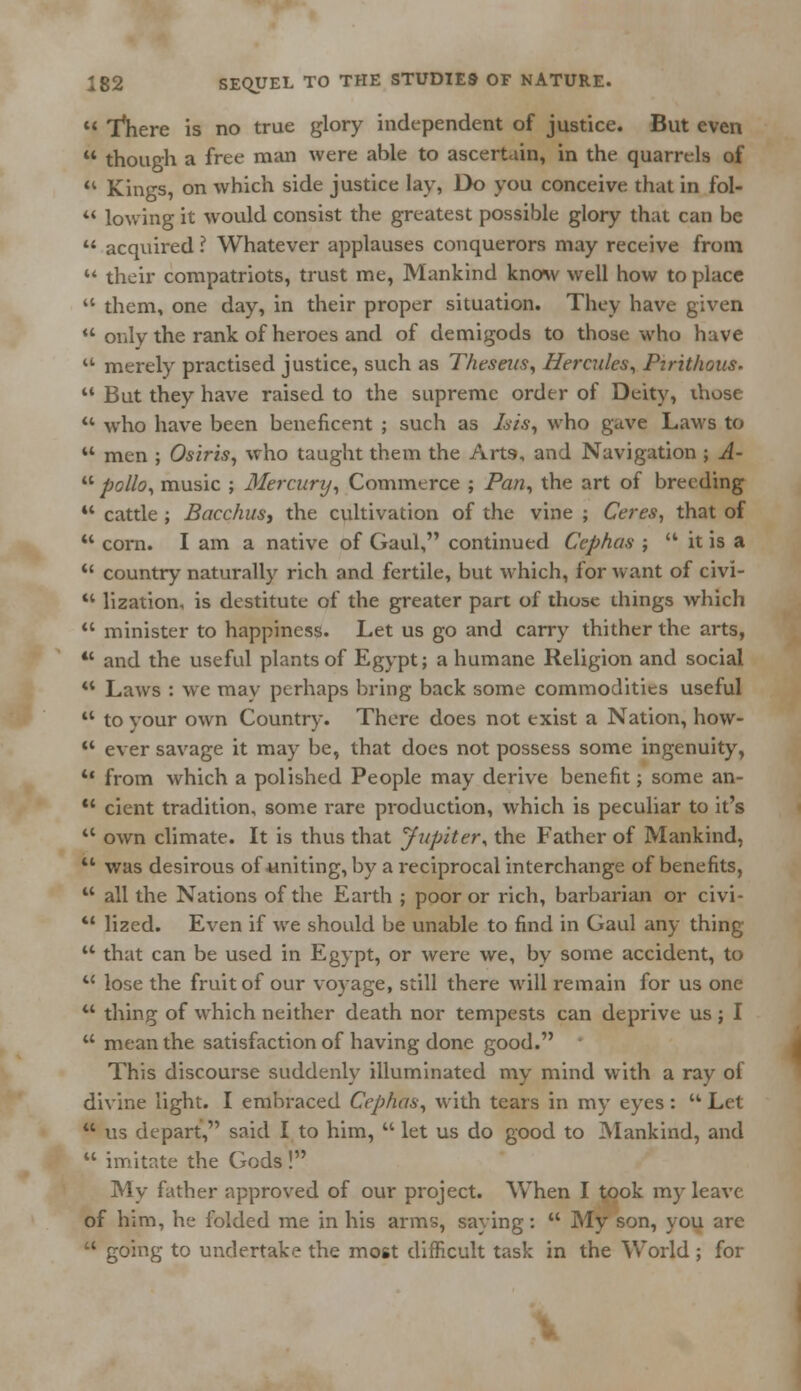  Inhere is no true glory independent of justice. But even  though a free man were able to ascertain, in the quarrels of  Kings, on which side justice lay, Do you conceive that in fol-  lowing it would consist the greatest possible glory that can be  acquired ? Whatever applauses conquerors may receive from  their compatriots, trust me, Mankind know well how to place  them, one day, in their proper situation. They have given  only the rank of heroes and of demigods to those who have  merely practised justice, such as Theseus, Hercules, Pirithous.  But they have raised to the supreme order of Deity, those u who have been beneficent ; such as Isis, who gave Laws to  men ; Osiris, who taught them the Arts, and Navigation ; A-  polio, music ; Mercunj, Commerce ; Pan, the art of breeding 44 cattle ; Bacchus, the cultivation of the vine ; Ceres, that of 44 corn. I am a native of Gaul, continued Cephas ;  it is a  country naturally rich and fertile, but which, for want of civi- 44 lization, is destitute of the greater part of those things which  minister to happiness. Let us go and carry thither the arts, *' and the useful plants of Egypt; a humane Religion and social 44 Laws : we may perhaps bring back some commodities useful 44 to your own Country. There does not exist a Nation, how- 44 ever savage it may be, that does not possess some ingenuity, u from which a polished People may derive benefit; some an- 44 cient tradition, some rare production, which is peculiar to it's 44 own climate. It is thus that Jupiter* the Father of Mankind, 44 was desirous of uniting, by a reciprocal interchange of benefits,  all the Nations of the Earth ; poor or rich, barbarian or civi- 44 lized. Even if we should be unable to find in Gaul any thing  that can be used in Egypt, or were we, by some accident, to 4C lose the fruit of our voyage, still there will remain for us one u thing of which neither death nor tempests can deprive us j I 44 mean the satisfaction of having done good. This discourse suddenly illuminated my mind with a ray ol divine light. I embraced Cephas, with tears in my eyes:  Let  us depart, said I to him,  let us do good to Mankind, and  imitate the Gods ! My father approved of our project. When I took my leave of him, he folded me in his arms, saying:  My son, you are  going to undertake the most difficult task in the World ; for