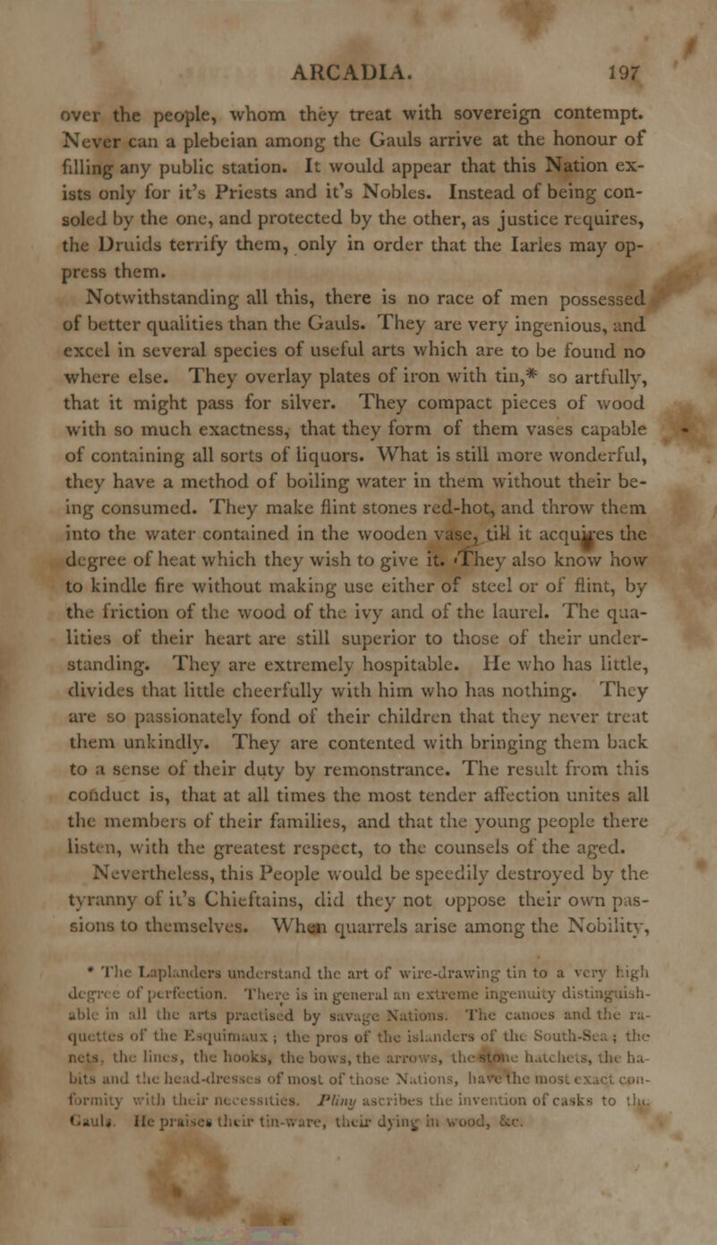 over the people, whom they treat with sovereign contempt. Never can a plebeian among the Gauls arrive at the honour of filling any public station. It would appear that this Nation ex- ists only for it's Priests and it's Nobles. Instead of being con- soled by the one, and protected by the other, as justice requires, the Druids terrify them, only in order that the Iaries may op- press them. Notwithstanding all this, there is no race of men possessed of better qualities than the Gauls. They are very ingenious, and excel in several species of useful arts which are to be found no where else. They overlay plates of iron with tin,* so artfully, that it might pass for silver. They compact pieces of wood with so much exactness, that they form of them vases capable of containing all sorts of liquors. What is still more wonderful, they have a method of boiling water in them without their be- ing consumed. They make flint stones red-hot, and throw them into the water contained in the wooden vase? till it acqukes the degree of heat which they wish to give it. 'They also know how to kindle fire without making use either of steel or of flint, by the friction of the wood of the ivy and of the laurel. The qua- lities of their heart are still superior to those of their under- standing. They are extremely hospitable. He who has little, divides that little cheerfully with him who has nothing. They are so passionately fond of their children that they never treat them unkindly. They are contented with bringing them back to a sense of their duty by remonstrance. The result from this conduct is, that at all times the most tender affection unites all the members of their families, and that the young people there listen, with the greatest respect, to the counsels of the aged. Nevertheless, this People would be speedily destroyed by the tyranny of it's Chieftains, did they not oppose their own pas- sions to themselves. When quarrels arise among the Nobility, * The Laplanders understand the art of wire-drawing tin to a very high in general an ex n :.!l the arts practised by savage Nations. The canoes and the ra- es of the Esquimaux ; the pros of the islanders of tin. South-Sea; the the hooks, the bows, \\ , the stone hatchets, the ha- te head-dresses of most of those Nations, ha bes the invention of casks to :1a. He praises their tin