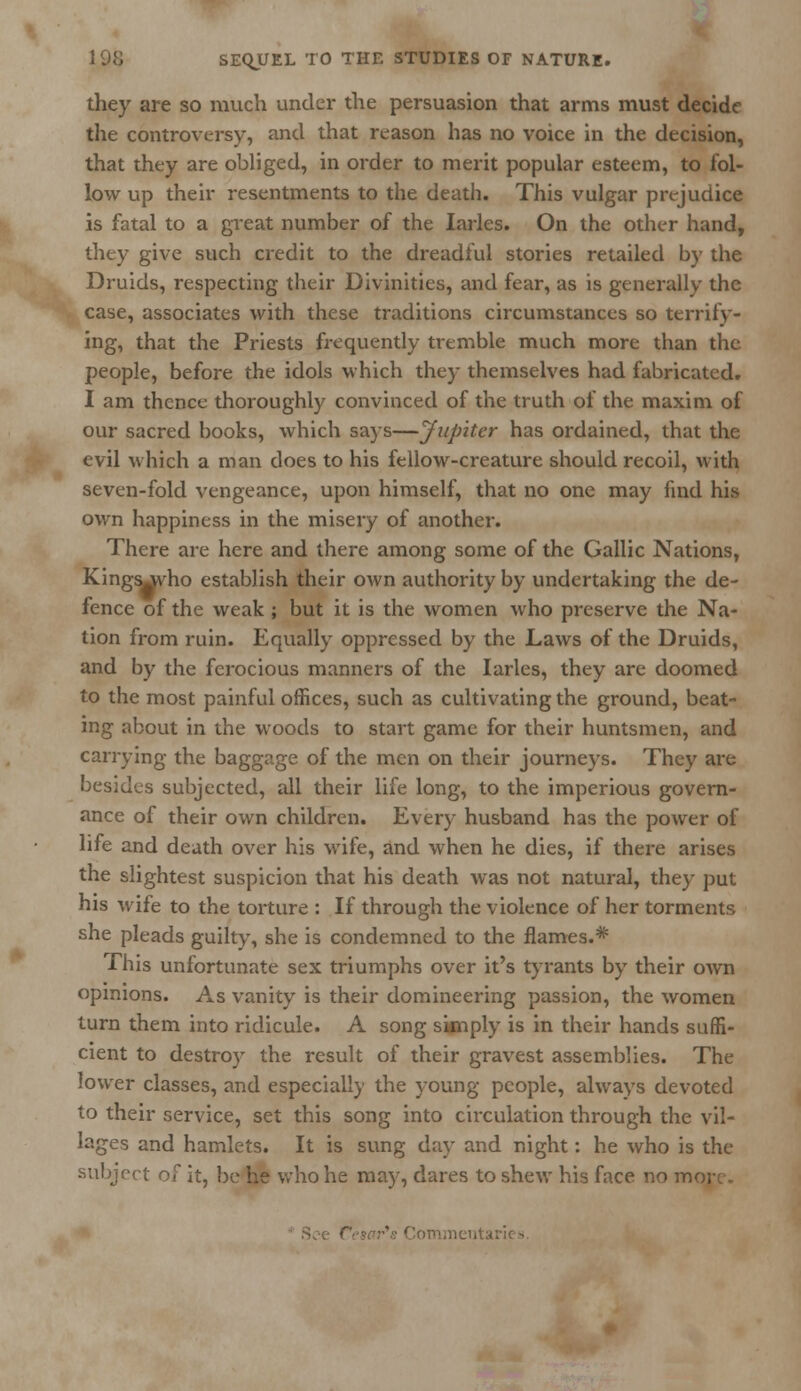 they are so much under the persuasion that arms must decide the controversy, and that reason has no voice in the decision, that they are obliged, in order to merit popular esteem, to fol- low up their resentments to the death. This vulgar prejudice is fatal to a great number of the Iarles. On the other hand, they give such credit to the dreadful stories retailed by the Druids, respecting their Divinities, and fear, as is generally the case, associates with these traditions circumstances so terrify- ing, that the Priests frequently tremble much more than the people, before the idols which they themselves had fabricated. I am thence thoroughly convinced of the truth of the maxim of our sacred books, which says—Jupiter has ordained, that the evil which a man does to his fellow-creature should recoil, with seven-fold vengeance, upon himself, that no one may find his own happiness in the misery of another. There are here and there among some of the Gallic Nations, Kingsjvho establish their own authority by undertaking the de- fence of the weak ; but it is the women who preserve the Na- tion from ruin. Equally oppressed by the Laws of the Druids, and by the ferocious manners of the Iarles, they are doomed to the most painful offices, such as cultivating the ground, beat- ing about in the woods to start game for their huntsmen, and carrying the baggage of the men on their journeys. They are besides subjected, all their life long, to the imperious govern- ance of their own children. Every husband has the power of life and death over his wife, and when he dies, if there arises the slightest suspicion that his death was not natural, they put his wife to the torture : If through the violence of her torments she pleads guilty, she is condemned to the flames.* This unfortunate sex triumphs over it's tyrants by their own opinions. As vanity is their domineering passion, the women turn them into ridicule. A song simply is in their hands suffi- cient to destroy the result of their gravest assemblies. The lower classes, and especially the young people, always devoted to their service, set this song into circulation through the vil- lages and hamlets. It is sung day and night: he who is the subject of it, be he who he may, dares to shew his face no m