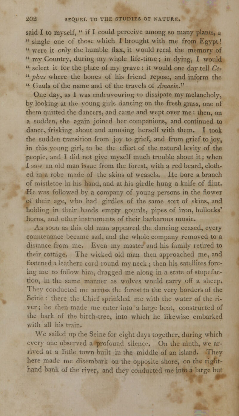 said I to myself,  if I could perceive among so many plants, u  single one of those which I brought with me from Egypt!  were it only the humble flax, it would recal the memory of  my Country, during my whole life-time; in dying, I would  select it for the place of my grave : it would one day tell Cc-t  pkas where the bones of his friend repose, and inform the  Gauls of the name and of the travels of Amasis One day, as I was endeavouring to dissipate my melancholy, by looking at the young girls dancing on the fresh grass, one of them quitted the dancers, and came and wept over me : then, on a sudden, she again joined her companions, and continued to dance, frisking about and amusing herself with them. I took the sudden transition from joy to grief, and from grief to joy, in this young girl, to be the effect of the natural levity of the peopic, and I did not give myself much trouble about it; when I saw an old man issue from the forest, with a red beard, cloth- ed in a robe m:tde of the skins of weasels. He bore a branch of mistletoe in his hand, and at his girdle hung a knife of flint. He was followed by a company of young persons in the flower of their age, who had girdles of the same sort of skins, and Holding in their hands empty gourds, pipes of iron, bullocks' horns, and other instruments of their barbarous music. As soon as this old man appeared the dancing ceased, every countenance became sad, and the whole company removed to a distance from me. Even my master and his family retired to their cottage. The wicked old man then approached me, and fastened a leathern cord round my neck ; then his satellites forc- ing me to follow him, dragged me along in a state of stupefac- tion, in the same manner as wolves would carry off a sheep. They conducted me across the forest to the very borders of the Seine : there the Chief sprinkled me with the water of the ri- ver ; he then made me enter into a large boat, constructed of the bark of the birch-tree, into which he likewise embarked with all his train. We sailed up the Seine for eight days together, during which every one observed a profound silence. On the ninth, we ar- rived at a little town built in the middle of an island. -They here made me disembark on the opposite shore, on the 1 hand bank of the river, and they conducted me into a large hut
