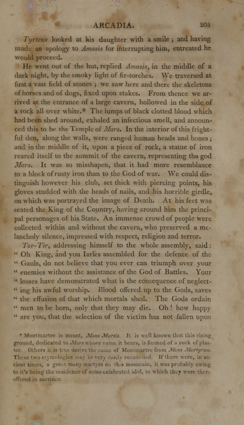 Tyrteus looked at his daughter with a smile ; and having made an apology to Amasis for interrupting him, entreated he would proceed. He went out of the hut, replied Amasis, in the middle of a dark night, by the smoky light of fir-torches. We traversed at first a vast field of stones ; we saw here and there the skeletons of horses and of dogs, fixed upon stakes. From thence we ar- rived at the entrance of a large cavern, hollowed in the side of a rock all over white.* The lumps of black clotted blood which had been shed around, exhaled an infectious smell, and announ- ced this to be the Temple of Mars. In the interior of this fright- ful den, along the walls, were ranged human heads and bones ; and in the middle of it, upon a piece of rock, a statue of iron reared itself to the summit of the cavern, representing the- god Mars. It was so misshapen, that it had more resemblance to a block of rusty iron than to the God of war. We could dis- tinguish however his club, set thick with piercing points, his gloves studded with the heads of nails, and his horrible girdle, on which was portrayed the image of Death. At his feet was seated the King of the Country, having around him the princi- pal personages of his State. An immense crowd of people were collected within and without the cavern, who preserved a me- lancholy silence, impressed with respect, religion and terror. Tor-Tir, addressing himself to the whole assembly, said:  Oh King, and you Iarles assembled for the defence of the  Gauls, do not believe that you ever can triumph over your  enemies without the assistance of the God of Battles. Your  losses have demonstrated what is the consequence of neglect- u ing his awful worship. Blood offered up to the Gods, saves  the effusion of that which mortals shed. The Gods ordain  men to be born, only that they may die. Oh ! how happy M are you, that the selection of the victim has not fallen upon * Montmartre is mcar.t, 'tit. It is well known that this vising- I, dedicat s formed of a rock of plas- Otliera it is t.-u< of Montmjrtre from Mom Martyr urn. econciled. If there were, in an- cient t rs o.. th.3 mountain, it was pr jbab'y owhi£ to it's I idol, to which they were ther.