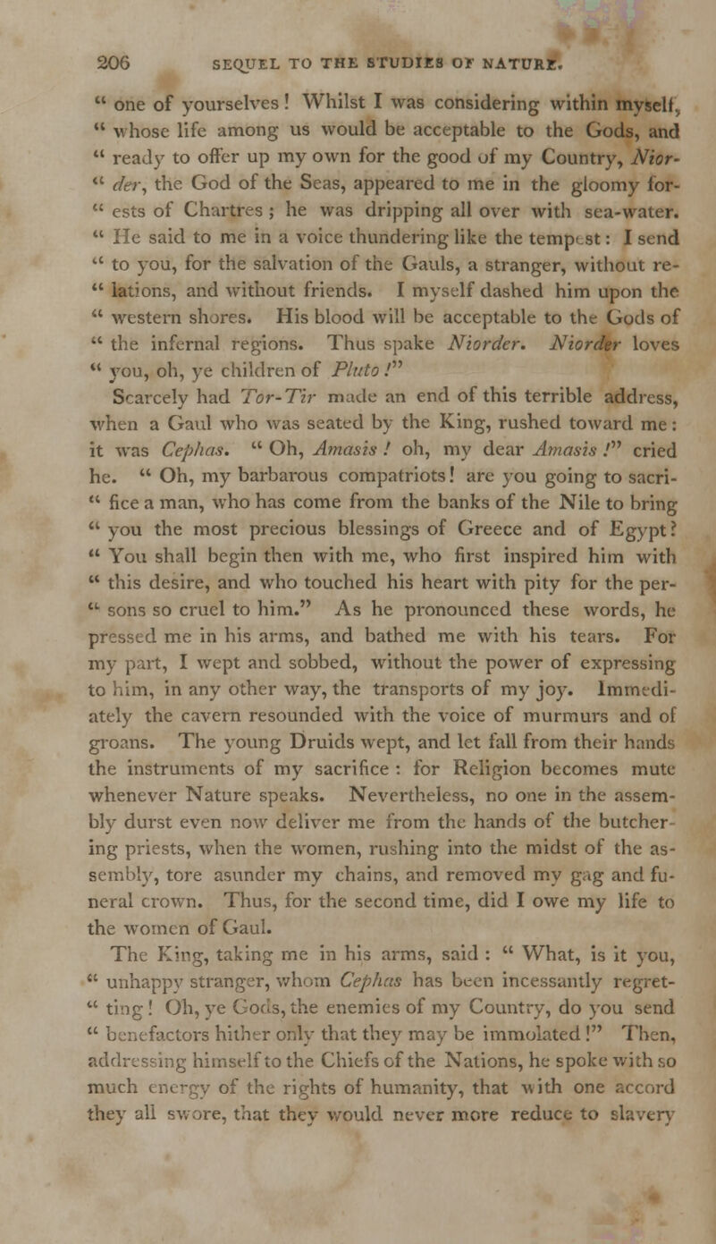  one of yourselves! Whilst I was considering within myself.  v hose life among us would be acceptable to the Gods, and  ready to offer up my own for the good of my Country, Nior- *' der, the God of the Seas, appeared to me in the gloomy for-  ests of Chartres ; he was dripping all over with sea-water.  He said to me in a voice thundering like the tempest: I send  to you, for the salvation of the Gauls, a stranger, without re-  lations, and without friends. I myself dashed him upon the  western shores. His blood will be acceptable to the Gods of  the infernal regions. Thus spake Niorder. Niorcfer loves  you, oh, ye children of Pluto.' Scarcely had Tor-Tir made an end of this terrible address, when a Gaul who was seated by the King, rushed toward me: it was Cephas.  Oh, Amasis ! oh, my dear Amasis .' cried he.  Oh, my barbarous compatriots! are you going to sacri-  fice a man, who has come from the banks of the Nile to bring  you the most precious blessings of Greece and of Egypt?  You shall begin then with me, who first inspired him with  this desire, and who touched his heart with pity for the per- u sons so cruel to him. As he pronounced these words, he pressed me in his arms, and bathed me with his tears. For my part, I wept and sobbed, without the power of expressing to him, in any other way, the transports of my joy. Immedi- ately the cavern resounded with the voice of murmurs and of groans. The young Druids wept, and let fall from their hands the instruments of my sacrifice : for Religion becomes mute whenever Nature speaks. Nevertheless, no one in the assem- bly durst even now deliver me from the hands of the butcher- ing priests, when the women, rushing into the midst of the as- sembly, tore asunder my chains, and removed my gag and fu- neral crown. Thus, for the second time, did I owe my life to the women of Gaul. The King, taking me in his arms, said :  What, is it you,  unhappy stranger, whom Cephas has been incessantly regret-  ting! Oh, ye Gods, the enemies of my Country, do you send  benefactors hither only that they may be immolated ! Then, addressing himself to the Chiefs of the Nations, he spoke with so much energy of the rights of humanity, that with one accord they all swore, that they would never more reduce to slavery