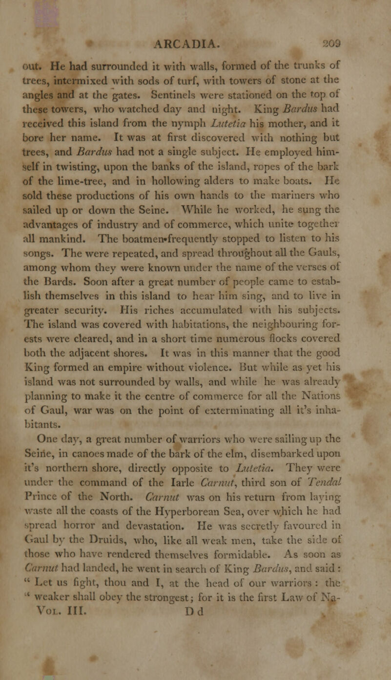 out. He had surrounded it with walls, formed of the trunks of trees, intermixed with sods of turf, with towers of stone at the angles and at the gates. Sentinels were stationed on the top of these towers, who watched day and night. King Bardus had received this island from the nymph Lutetia his mother, and it bore her name. It was at first discovered with nothing but trees, and Bardus had not a single subject. He employed him- self in twisting, upon the banks of the island, ropes of the b of the lime-tree, and in hollowing alders to make boats. He sold these productions of his own hands to the mariners who sailed up or down the Seine. While he worked, he sung the advantages of industry and of commerce, which unite together all mankind. The boatmen-frcquently stopped to listen to his songs. The were repeated, and spread throughout all the Gauls, among whom they were known under the name of the verses ot the Bards. Soon after a great number of people came to estab- lish themselves in this island to hear him sing, and to live in greater security. His riches accumulated with his subjects. The island was covered with habitations, the neighbouring for- ests were cleared, and in a short time numerous flocks covered both the adjacent shores. It was in this manner that the good King formed an empire without violence. But while as yet his island was not surrounded by walls, and while he was aire ad} planning to make it the centre of commerce for all the Nations * of Gaul, war was on the point of exterminating all it's inha- bitants. One day, a great number of warriors who were sailing up the Seine, in canoes made of the bark of the elm, disembarked upon it's northern shore, directly opposite to Lutetia. They were under the command of the Iarle Canvtt, third son of Tended Prince of the North. Gamut was on his return irom laying- waste all the coasts of the Hyperborean Sea, over which he had spread horror and devastation. He was secretly favoured in Gaul by the Druids, who, like all weak men, take the side of (linse who have rendered themselves formidable. As soon as ■it had landed, he went in search of King Bardus, and said : • Let us fight, thou and I, at the head of our warriors : the iker shall obey the strongest; for it is the first Law of Vol. III. Dd