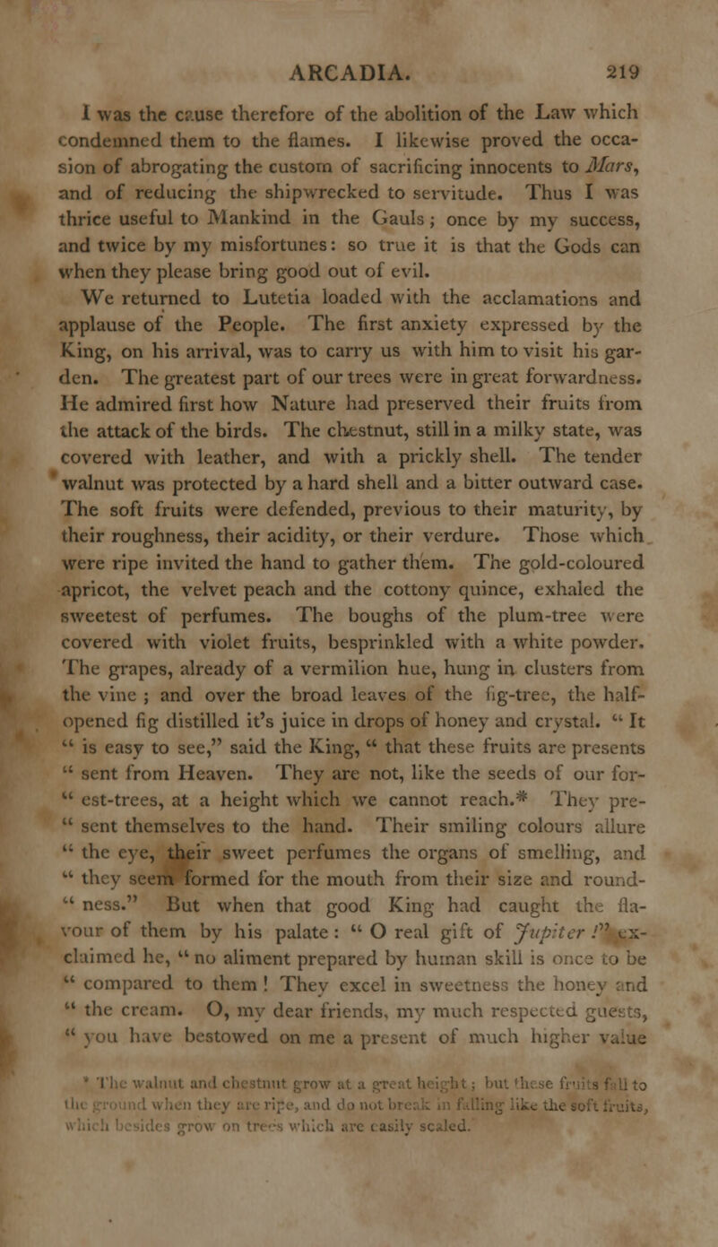 1 was the cr.use therefore of the abolition of the Law which condemned them to the flames. I likewise proved the occa- sion of abrogating the custom of sacrificing innocents to Mars, and of reducing the shipwrecked to servitude. Thus I Mas thrice useful to Mankind in the Gauls ; once by my success, and twice by my misfortunes: so true it is that the Gods can when they please bring good out of evil. We returned to Lutetia loaded with the acclamations and applause of the People. The first anxiety expressed by the King, on his arrival, was to carry us with him to visit his gar- den. The greatest part of our trees were in great forwardness. He admired first how Nature had preserved their fruits from the attack of the birds. The chestnut, still in a milky state, was covered with leather, and with a prickly shell. The tender ' walnut was protected by a hard shell and a bitter outward case. The soft fruits were defended, previous to their maturity, by their roughness, their acidity, or their verdure. Those which were ripe invited the hand to gather them. The gold-coloured apricot, the velvet peach and the cottony quince, exhaled the sweetest of perfumes. The boughs of the plum-tree were covered with violet fruits, besprinkled with a white powder. The grapes, already of a vermilion hue, hung in clusters from the vine ; and over the broad leaves of the fig-tree, the half- opened fig distilled it's juice in drops of honey and crystal.  It  is easy to see, said the King,  that these fruits are presents  sent from Heaven. They are not, like the seeds of our for-  est-trees, at a height which we cannot reach.* They pre-  sent themselves to the hand. Their smiling colours allure  the eye, their sweet perfumes the organs of smelling, and  they seem formed for the mouth from their size and round-  ness. But when that good King had caught the fla- vour of them by his palate:  O real gift of Jupiter .''Ex- claimed he,  no aliment prepared by human skill is once to be  compared to them ! Thev excel in sweetness the hone}  the cream. O, my dear friends, my much respected guests,  you have bestowed on me a present of much hig]