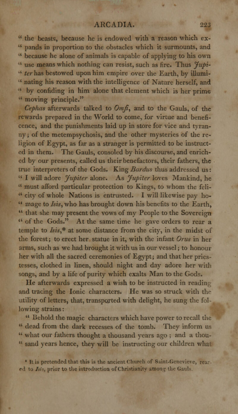  the beasts, because he is endowed with a reason which ex-  pands in proportion to the obstacles which it surmounts, and ** because he alone of animals is capable of applying to his own -' use means which nothing can resist, such as fire. Thus Jupi- A ter has bestowed upon him empire over the Earth, by illumi- '* nating his reason with the intelligence of Nature herself, and •' by confiding in him alone that element which is her prime  moving principle. Cephas afterwards talked to Omji, and to the Gauls, of the rewards prepared in the World to come, for virtue and benefi- cence, and the punishments laid up in store for vice and tyran- ny ; of the metempsychosis, and the other mysteries of the re- ligion of Egypt, as far as a stranger is permitted to be instruct- ed in them. The Gauls, consoled by his discourse, and enrich- ed by our presents, called us their benefactors, their fathers, the true interpreters of the Gods. King Bardus thus addressed us:  I will adore Jupiter alone. As Jupiter loves Mankind, he  must afford particular protection to Kings, to whom the feli-  city of whole Nations is entrusted. I will likewise pay ho-  mage to Is is, who has brought down his benefits to the Earth,  that she may present the vows of my People to the Sovereign  of the Gods. At the same time he gave orders to rear a temple to Isis,* at some distance from the city, in the midst of the forest; to erect her statue in it, with the infant Orus in her arms, such as we had brought it with us in our vessel; to honour her with all the sacred ceremonies of Egypt; and that her pries- tesses, clothed in linen, should night and day adore her with songs, and by a life of purity which exalts Man to the Gods. He afterwards expressed a wish to be instructed in reading and tracing the Ionic characters. He was so struck with the utility of letters, that, transported with delight, he sung the fol-t lowing strains:  Behold the magic characters which have power to recall the tt dead from the dark recesses of the tomb. They inform us  what our fathers thought a thousand years ago ; and a thou-  sand years hence, they will be instructing our children what is pretended that this is the ancient Church of Saint-Genevieve, • prior to the introduction of Christianity amon^ the GauK