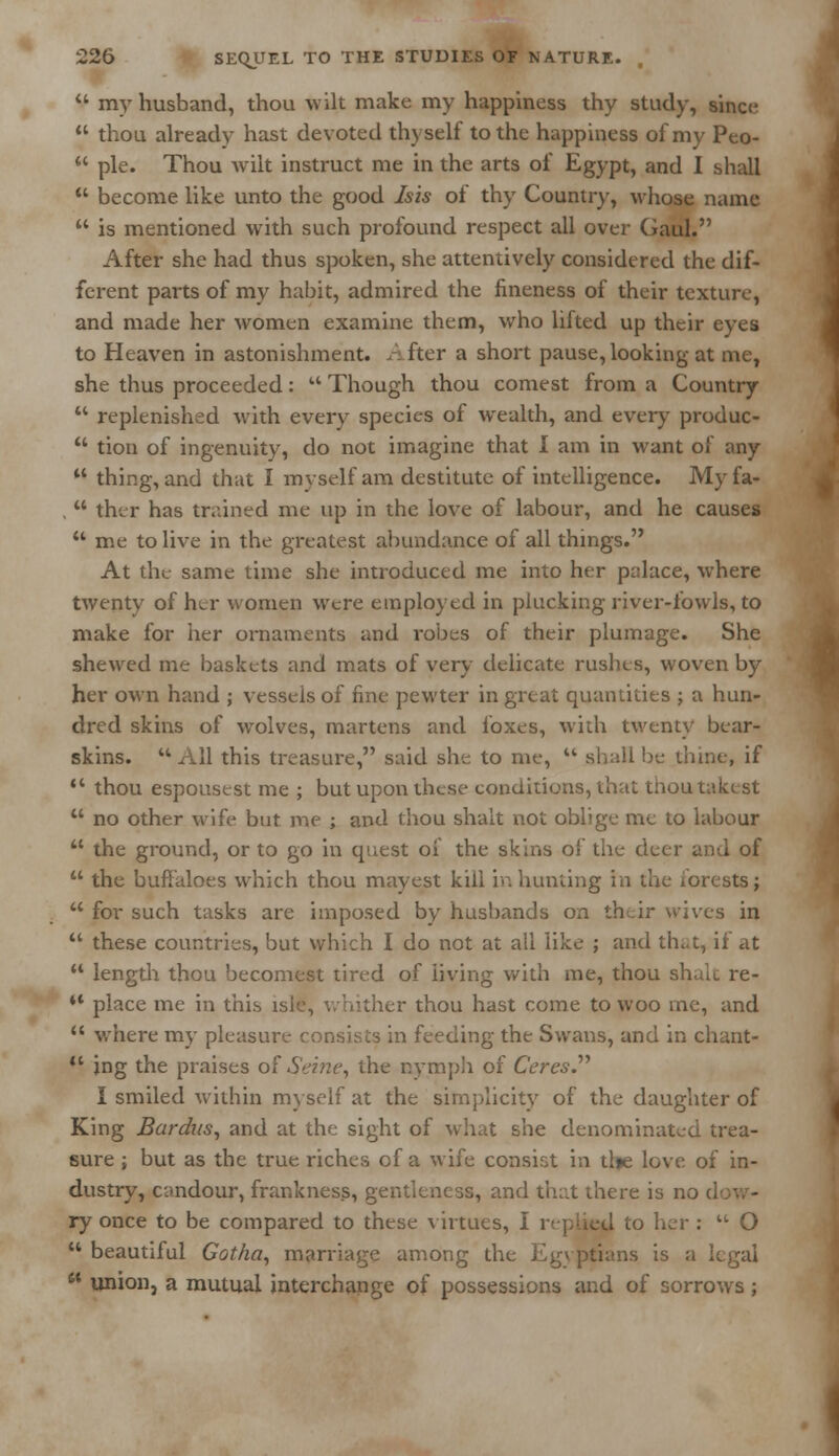 a my husband, thou wilt make my happiness thy study, since u thou already hast devoted thyself to the happiness of my Peo-  pie. Thou wilt instruct me in the arts of Egypt, and I shall M become like unto the good Isis of thy Country, whose name  is mentioned with such profound respect all over Gaul. After she had thus spoken, she attentively considered the dif- ferent parts of my habit, admired the fineness of their texture, and made her women examine them, who lifted up their eyes to Heaven in astonishment. After a short pause, looking at me, she thus proceeded:  Though thou comest from a Country  replenished with every species of wealth, and every produc-  tion of ingenuity, do not imagine that I am in want of any  thing, and that I myself am destitute of intelligence. My fa- .  ther has trained me up in the love of labour, and he causes  me to live in the greatest abundance of all things. At the same time she introduced me into her palace, where twenty of her women were employed in plucking river-fowls, to make for her ornaments and robes of their plumage. She shewed me baskets and mats of very delicate rushes, woven by her own hand ; vessels of fine pewter in great quantities ; a hun- dred skins of wolves, martens and foxes, with twenty bear- skins. All this treasure, said she to me,  shall be thine, if  thou espousest me ; but upon these conditions, that thou tnkt st  no other wife but me ; and thou shalt not oblige me to labour  the ground, or to go in quest oi the skins of the deer and of  the buffaloes which thou mayest kill in hunting in the forests;  for such tasks are imposed by husbands on their wives in  these countries, but which I do not at all like ; and thc.t, if at  length thou becomest tired of living with me, thou shalt re- ** place me in this isle, whither thou hast come to woo me, and  where my pleasui ts in feeding the Swans, and in chant- 11 ing the praises of Seine, the nymph of Ceres.'''' I smiled within myself at the simplicity of the daughter of King Bardus, and at the sight of what she denominated trea- sure ; but as the true riches of a wife consist in tl»e love of in- dustry, cundour, frankness, gentleness, and that there is no ry once to be compared to these virtues, I replied to her :  O  beautiful Gotha, marriage among the Egyptians is a I  union, a mutual interchange of possessions and of sorrows ;