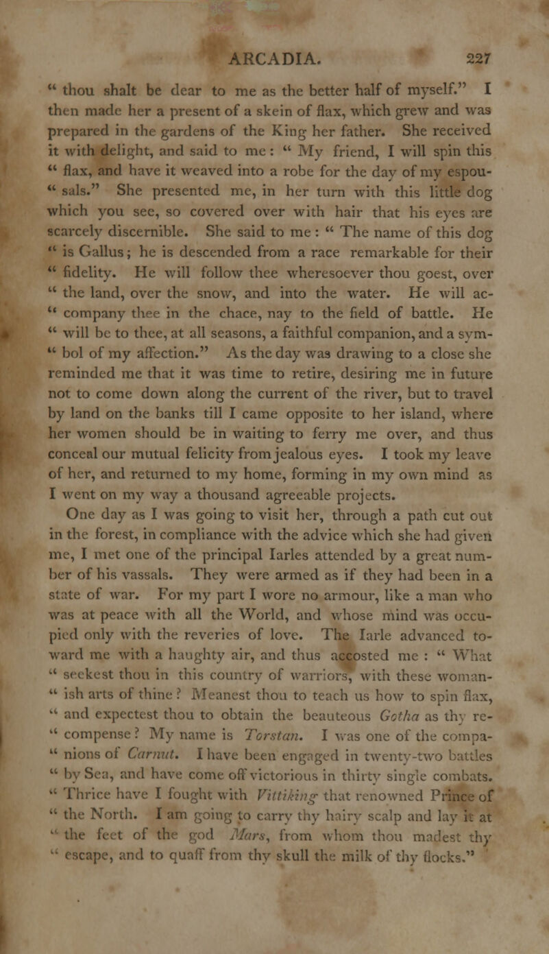  thou shalt be dear to me as the better half of myself. I then made her a present of a skein of flax, which grew and was prepared in the gardens of the King her father. She received it with delight, and said to me :  My friend, I will spin this  flax, and have it weaved into a robe for the day of my espou-  sals. She presented me, in her turn with this little dog which you see, so covered over with hair that his eyes are scarcely discernible. She said to me :  The name of this dog  is Callus; he is descended from a race remarkable for their  fidelity. He will follow thee wheresoever thou goest, over 11 the land, over the snow, and into the water. He will ac-  company thee in the chace, nay to the field of battle. He  will be to thee, at all seasons, a faithful companion, and a svm-  bol of my affection. As the day was drawing to a close she reminded me that it was time to retire, desiring me in future not to come down along the current of the river, but to travel by land on the banks till I came opposite to her island, where her women should be in waiting to ferry me over, and thus conceal our mutual felicity from jealous eyes. I took my leave of her, and returned to my home, forming in my own mind as I went on my way a thousand agreeable projects. One day as I was going to visit her, through a path cut out in the forest, in compliance with the advice which she had given me, I met one of the principal larles attended by a great num- ber of his vassals. They were armed as if they had been in a state of war. For my part I wore no armour, like a man who was at peace with all the World, and whose mind was occu- pied only with the reveries of love. The Iarle advanced to- ward me with a haughty air, and thus accosted me :  What  seekest thou in this country of warriors, with these woman-  ish arts of thine ? Meanest thou to teach us how to spin flax, kt and expectest thou to obtain the beauteous Gotha as th  compense ? My name is Torstan. I was one of the compa-  nions of Gamut. I have been engaged in twenty-two battles  by Sea, and have come off victorious in thirty single combats, .rice have I fought with Vtttiking that renowned Prince of  the North. I am going to carry thy hairy scalp and lay it at  the feet of the god Mars, from whom thou mnclest thy cape, and to quaff from thy skull the milk of thy flocks.