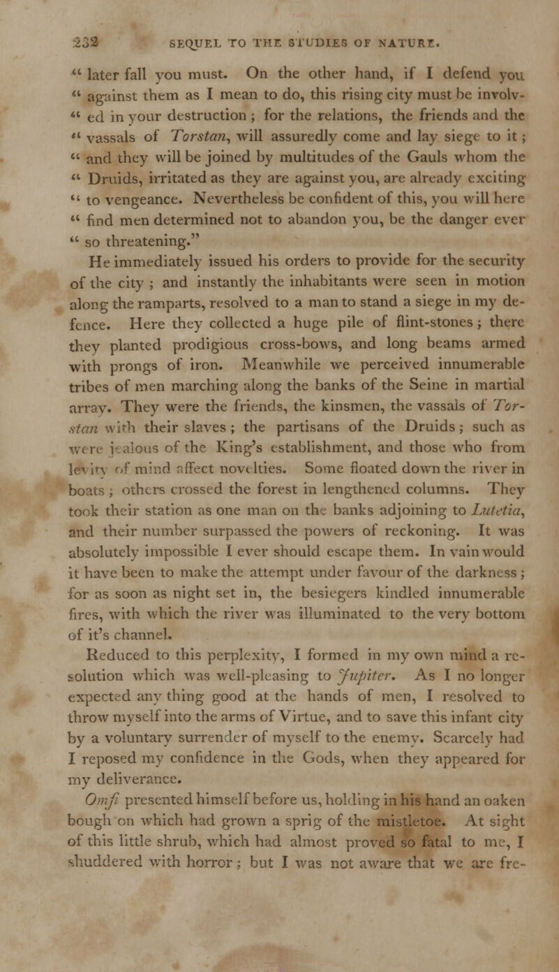  later fall you must. On the other hand, if I defend you  against them as I mean to do, this rising city must be inrolv- 41 ed in your destruction ; for the relations, the friends and the «* vassals of Torstan, will assuredly come and lay siege to it;  and they will be joined by multitudes of the Gauls whom the  Druids, irritated as they are against you, are already exciting  to vengeance. Nevertheless be confident of this, you will here  find men determined not to abandon you, be the danger ever  so threatening. He immediately issued his orders to provide for the security of the city ; and instantly the inhabitants were seen in motion along the ramparts, resolved to a man to stand a siege in my de- fence. Here they collected a huge pile of flint-stones j there they planted prodigious cross-bows, and long beams armed with prongs of iron. Meanwhile we perceived innumerable tribes of men marching along the banks of the Seine in martial arrav. They were the friends, the kinsmen, the vassals of Tor- stan with their slaves ; the partisans of the Druids; such as were jealous of the King's establishment, and those who from of mind affect novtlties. Some floated down the river in boats ; others crossed the forest in lengthened columns. Tbcy took their station as one man on the banks adjoining to Lutetia, and their number surpassed the powers of reckoning. It was absolutely impossible I ever should escape them. In vain would it have been to make the attempt under favour of the darkness ; for as soon as night set in, the besiegers kindled innumerable fires, with which the river was illuminated to the very bottom of it's channel. Reduced to this perplexity, I formed in my own mind a re- solution which was well-pleasing to Jupiter. As I no longer expected any thing good at the hands of men, I resolved to throw myself into the arms of Virtue, and to save this infant city by a voluntary surrender of myself to the enemy. Scarcely had I reposed my confidence in the Gods, when they appeared for my deliverance. Ornfi presented himself before us, holding in his hand an oaken bough on which had grown a sprig of the mistletoe. At sight of this little shrub, which had almost proved so fatal to me, I shuddered with horror; but I was not aware that we arc fre-