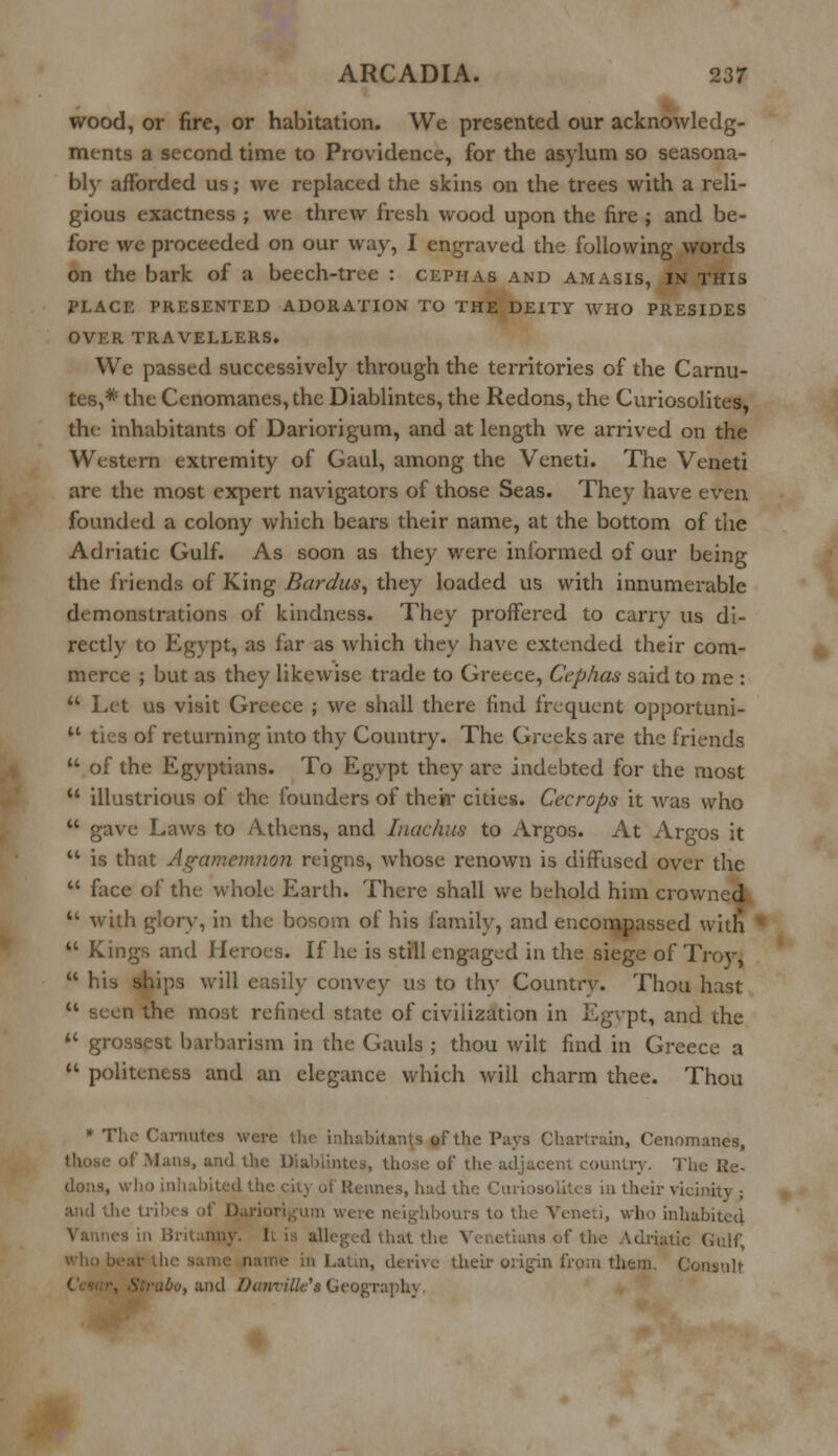 wood, or fire, or habitation. We presented our acknowledg- ments a second time to Providence, for the asylum so seasona- bly afforded us; we replaced the skins on the trees with a reli- gious exactness ; we threw fresh wood upon the fire ; and be- fore we proceeded on our way, I engraved the following words on the bark of a beech-tree : Cephas and amasis, in this PLACE PRESENTED ADORATION TO THE DEITY WHO PRESIDES OVER TRAVELLERS. We passed successively through the territories of the Carnu- tes,# the Cenomanes,the Diablintes, the Redons, the Curiosolites, the inhabitants of Dariorigum, and at length we arrived on the Western extremity of Gaul, among the Veneti. The Veneti are the most expert navigators of those Seas. They have even founded a colony which bears their name, at the bottom of the Adriatic Gulf. As soon as they were informed of our being the friends of King Bardus, they loaded us with innumerable demonstrations of kindness. They proffered to carry us di- rectly to Egypt, as far as which they have extended their com- merce ; but as they likewise trade to Greece, Cephas said to me :  Let us visit Greece ; we shall there find frequent opportuni- 41 ties of returning into thy Country. The Greeks are the friends  of the Egyptians. To Egypt they are indebted for the most  illustrious of the founders of their cities. Cecrops it was who  gave Laws to Athens, and Inachus to Argos. At Argos it  is that Agamemnon reigns, whose renown is diffused over the  face of the whole Earth. There shall we behold him crowned  with glory, in the bosom of his family, and encompassed with  Kings and Heroes. If he is still engaged in the siege of Troy,  his ships will easily convey us to thy Country. Thou hast  seen the most refined state of civilization in Egvpt, and the ** grossest barbarism in the Gauls ; thou wilt find in Greece a  politeness and an elegance which will charm thee. Thou * The Canratea were the inhabitants of the Pays Charlrain, Cenomanes, of Mans, and the Diablintes, those of the adjacent country. The Re- of Rennes, had the Curiosolites in their vicinity • and the tribes of Dariorigum were neighbours to the Veneti, who inhabited sin Britanny. I, alleged that the Venetians of the Adriatic Gulf, n, derive their origin from them. Consult ibo, and Danville's Geography.