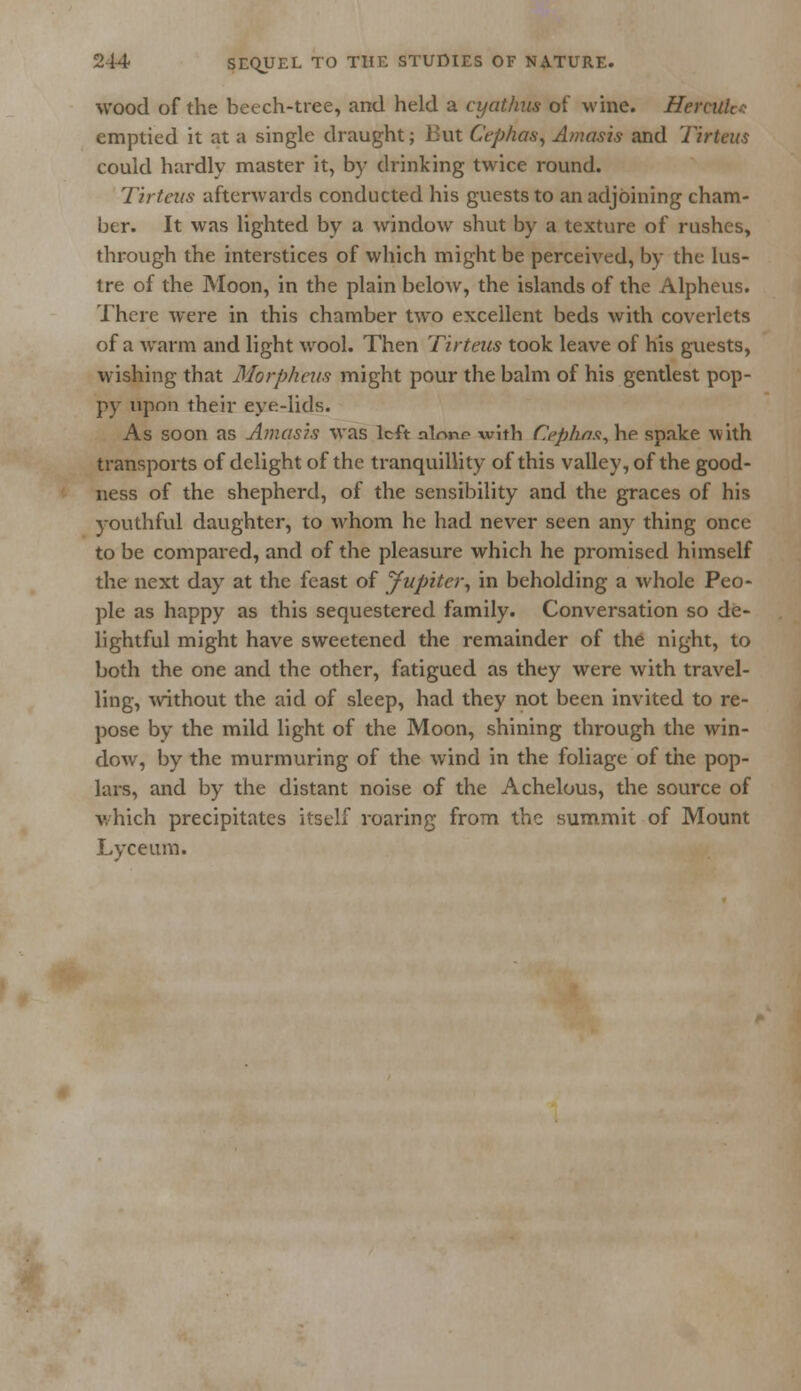 wood of the beech-tree, and held a cyathus of wine. Hercuh- emptied it at a single draught; But Cephas, Amasis and Tirteus could hardly master it, by drinking twice round. Tirteus afterwards conducted his guests to an adjoining cham- ber. It was lighted by a window shut by a texture of rushes, through the interstices of which might be perceived, by the lus- tre of the Moon, in the plain below, the islands of the Alpheus. There were in this chamber two excellent beds with coverlets of a warm and light wool. Then Tirteus took leave of his guests, wishing that Morpheus might pour the balm of his gentlest pop- py upon their eye-lids. As soon as Amasis was left nlonr with Cephas, he spake with transports of delight of the tranquillity of this valley, of the good- ness of the shepherd, of the sensibility and the graces of his youthful daughter, to whom he had never seen any thing once to be compared, and of the pleasure which he promised himself the next day at the feast of jfupiter, in beholding a whole Peo- ple as happy as this sequestered family. Conversation so de- lightful might have sweetened the remainder of the night, to both the one and the other, fatigued as they were with travel- ling, without the aid of sleep, had they not been invited to re- pose by the mild light of the Moon, shining through the win- dow, by the murmuring of the wind in the foliage of the pop- lars, and by the distant noise of the Achelous, the source of which precipitates itself roaring from the summit of Mount Lyceum.